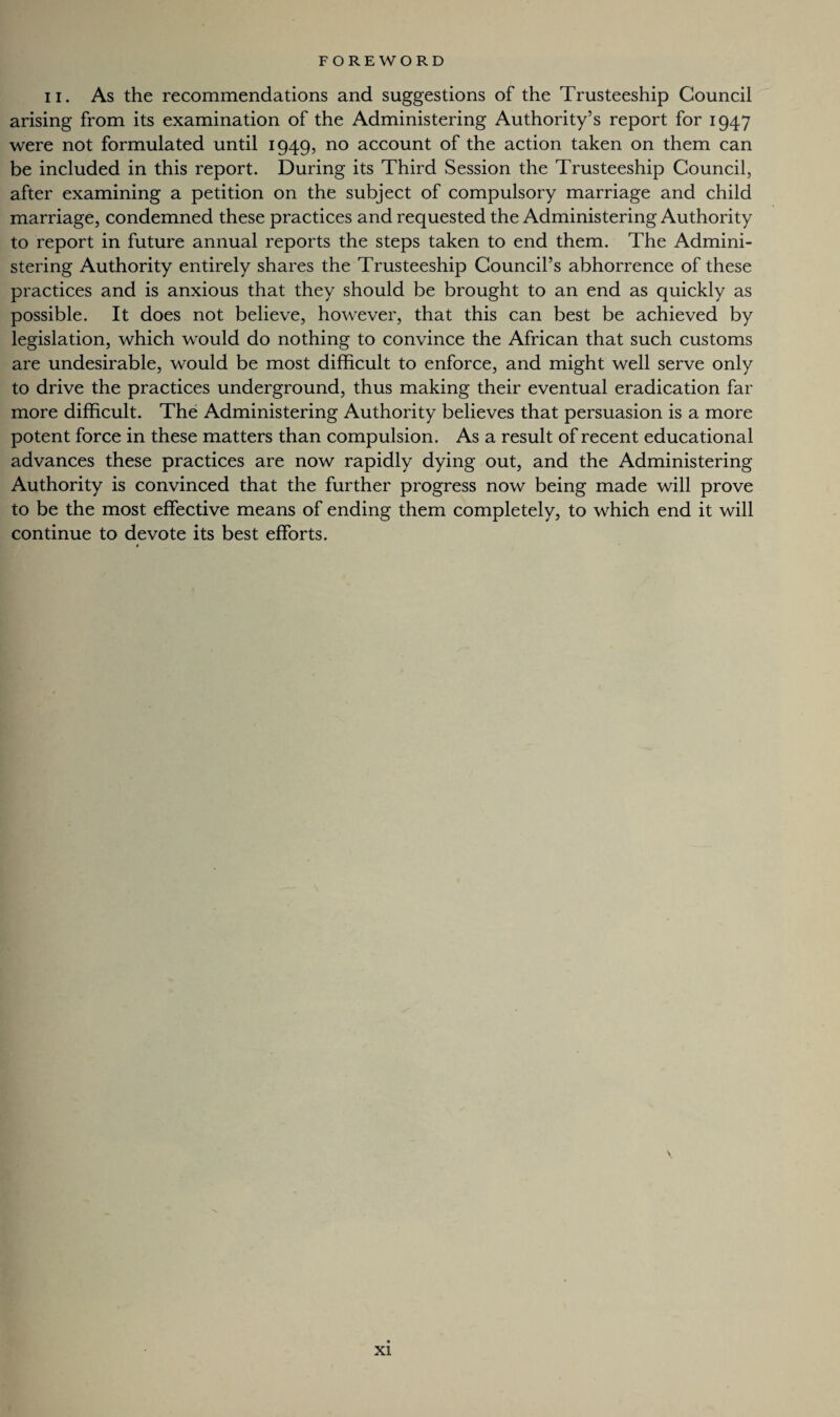 ii. As the recommendations and suggestions of the Trusteeship Council arising from its examination of the Administering Authority’s report for 1947 were not formulated until 1949, no account of the action taken on them can be included in this report. During its Third Session the Trusteeship Council, after examining a petition on the subject of compulsory marriage and child marriage, condemned these practices and requested the Administering Authority to report in future annual reports the steps taken to end them. The Admini¬ stering Authority entirely shares the Trusteeship Council’s abhorrence of these practices and is anxious that they should be brought to an end as quickly as possible. It does not believe, however, that this can best be achieved by legislation, which would do nothing to convince the African that such customs are undesirable, would be most difficult to enforce, and might well serve only to drive the practices underground, thus making their eventual eradication far more difficult. The Administering Authority believes that persuasion is a more potent force in these matters than compulsion. As a result of recent educational advances these practices are now rapidly dying out, and the Administering Authority is convinced that the further progress now being made will prove to be the most effective means of ending them completely, to which end it will continue to devote its best efforts. S