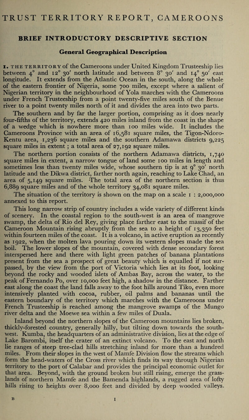 TRUST TERRITORY REPORT, CAMEROONS BRIEF INTRODUCTORY DESCRIPTIVE SECTION General Geographical Description i. the territory of the Cameroons under United Kingdom Trusteeship lies between 40 and 120 30' north latitude and between 8° 30' and 140 50' east longitude. It extends from the Atlantic Ocean in the south, along the whole of the eastern frontier of Nigeria, some 700 miles, except where a salient of Nigerian territory in the neighbourhood of Yola marches with the Cameroons under French Trusteeship from a point twenty-five miles south of the Benue river to a point twenty miles north of it and divides the area into two parts. The southern and by far the larger portion, comprising as it does nearly four-fifths of the territory, extends 420 miles inland from the coast in the shape of a wedge which is nowhere more than 100 miles wide. It includes the Cameroons Province with an area of 16,581 square miles, the Tigon-Ndoro- Kentu area, 1,236 square miles and the southern Adamawa districts 9,225 square miles in extent ; a total area of 27,192 square miles. The northern portion consists of the northern Adamawa districts, 1,740 square miles in extent, a narrow tongue of land some 100 miles in length and sometimes less than twenty miles wide, whose southern tip is at 90 30' north latitude and the Dikwa district, farther north again, reaching to Lake Chad, an area of 5,149 square miles. The total area of the northern section is thus 6,889 square miles and of the whole territory 34,081 square miles. The situation of the territory is shown on the map on a scale 1 : 2,000,000 annexed to this report. This long narrow strip of country includes a wide variety of different kinds of scenery. In the coastal region to the south-west is an area of mangrove swamp, the delta of Rio del Rey, giving place farther east to the massif of the Cameroon Mountain rising abruptly from the sea to a height of 13,350 feet within fourteen miles of the coast. It is a volcano, in active eruption as recently as 1922, when the molten lava pouring down its western slopes made the sea boil. The lower slopes of the mountain, covered with dense secondary forest interspersed here and there with light green patches of banana plantations present from the sea a prospect of great beauty which is equalled if not sur¬ passed, by the view from the port of Victoria which lies at its foot, looking beyond the rocky and wooded islets of Ambas Bay, across the water, to the peak of Fernando Po, over 10,000 feet high, a shadow in the distance. Farther east along the coast the land falls away to the foot hills around Tiko, even more intensively planted with cocoa, rubber, oil palms and bananas until the eastern boundary of the territory which marches with the Cameroons under French Trusteeship is reached among the mangrove swamps of the Mungo river delta and the Moewe sea within a few miles of Duala. Inland beyond the northern slopes of the Cameroon mountains lies broken, thickly-forested country, generally hilly, but tilting down towards the south¬ west. Kumba, the headquarters of an administrative division, lies at the edge of Lake Barombi, itself the crater of an extinct volcano. To the east and north lie ranges of steep tree-clad hills stretching inland for more than a hundred miles. From their slopes in the west of Mamfe Division flow the streams which form the head-waters of the Cross river which finds its way through Nigerian territory to the port of Calabar and provides the principal economic outlet for that area. Beyond, with the ground broken but still rising, emerge the grass¬ lands of northern Mamfe and the Bamenda highlands, a rugged area of lofty hills rising to heights over 8,000 feet and divided by deep wooded valleys.