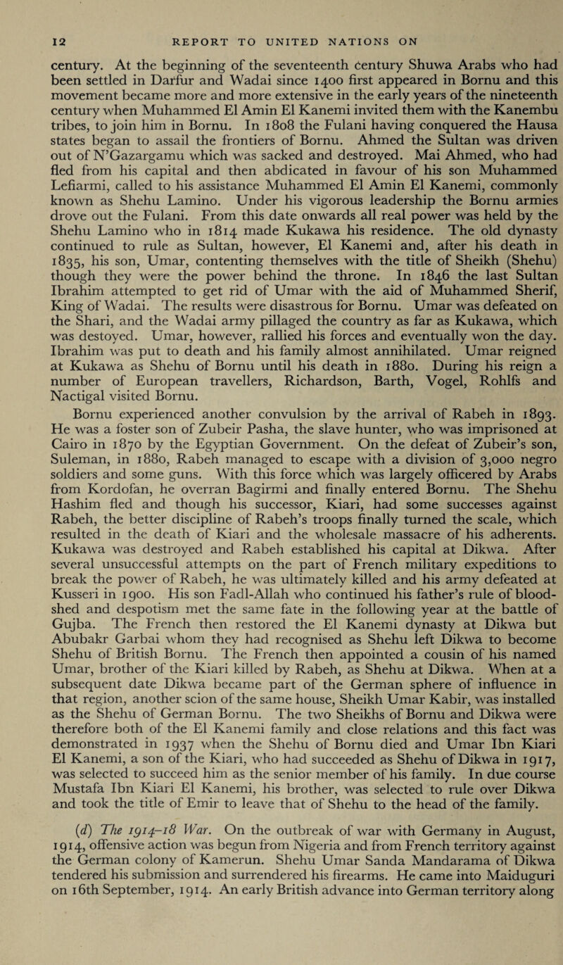 century. At the beginning of the seventeenth Century Shuwa Arabs who had been settled in Darfur and Wadai since 1400 first appeared in Bornu and this movement became more and more extensive in the early years of the nineteenth century when Muhammed El Amin El Kanemi invited them with the Kanembu tribes, to join him in Bornu. In 1808 the Fulani having conquered the Hausa states began to assail the frontiers of Bornu. Ahmed the Sultan was driven out of N’Gazargamu which was sacked and destroyed. Mai Ahmed, who had fled from his capital and then abdicated in favour of his son Muhammed Lefiarmi, called to his assistance Muhammed El Amin El Kanemi, commonly known as Shehu Lamino. Under his vigorous leadership the Bornu armies drove out the Fulani. From this date onwards all real power was held by the Shehu Lamino who in 1814 made Kukawa his residence. The old dynasty continued to rule as Sultan, however, El Kanemi and, after his death in 1835, his son, Umar, contenting themselves with the title of Sheikh (Shehu) though they were the power behind the throne. In 1846 the last Sultan Ibrahim attempted to get rid of Umar with the aid of Muhammed Sherif, King of Wadai. The results were disastrous for Bornu. Umar was defeated on the Shari, and the Wadai army pillaged the country as far as Kukawa, which was destoyed. Umar, however, rallied his forces and eventually won the day. Ibrahim was put to death and his family almost annihilated. Umar reigned at Kukawa as Shehu of Bornu until his death in 1880. During his reign a number of European travellers, Richardson, Barth, Vogel, Rohlfs and Nactigal visited Bornu. Bornu experienced another convulsion by the arrival of Rabeh in 1893. He was a foster son of Zubeir Pasha, the slave hunter, who was imprisoned at Cairo in 1870 by the Egyptian Government. On the defeat of Zubeir’s son, Suleman, in 1880, Rabeh managed to escape with a division of 3,000 negro soldiers and some guns. With this force which was largely officered by Arabs from Kordofan, he overran Bagirmi and finally entered Bornu. The Shehu Hashim fled and though his successor, Kiari, had some successes against Rabeh, the better discipline of Rabeh’s troops finally turned the scale, which resulted in the death of Kiari and the wholesale massacre of his adherents. Kukawa was destroyed and Rabeh established his capital at Dikwa. After several unsuccessful attempts on the part of French military expeditions to break the power of Rabeh, he was ultimately killed and his army defeated at Kusseri in 1900. His son Fadl-Allah who continued his father’s rule of blood¬ shed and despotism met the same fate in the following year at the battle of Gujba. The French then restored the El Kanemi dynasty at Dikwa but Abubakr Garbai whom they had recognised as Shehu left Dikwa to become Shehu of British Bornu. The French then appointed a cousin of his named Umar, brother of the Kiari killed by Rabeh, as Shehu at Dikwa. When at a subsequent date Dikwa became part of the German sphere of influence in that region, another scion of the same house, Sheikh Umar Kabir, was installed as the Shehu of German Bornu. The two Sheikhs of Bornu and Dikwa were therefore both of the El Kanemi family and close relations and this fact was demonstrated in 1937 when the Shehu of Bornu died and Umar Ibn Kiari El Kanemi, a son of the Kiari, who had succeeded as Shehu of Dikwa in 1917, was selected to succeed him as the senior member of his family. In due course Mustafa Ibn Kiari El Kanemi, his brother, was selected to rule over Dikwa and took the title of Emir to leave that of Shehu to the head of the family. (d) The igi4~i8 War. On the outbreak of war with Germany in August, 1914, offensive action was begun from Nigeria and from French territory against the German colony of Kamerun. Shehu Umar Sanda Mandarama of Dikwa tendered his submission and surrendered his firearms. He came into Maiduguri on 16th September, 1914. An early British advance into German territory along