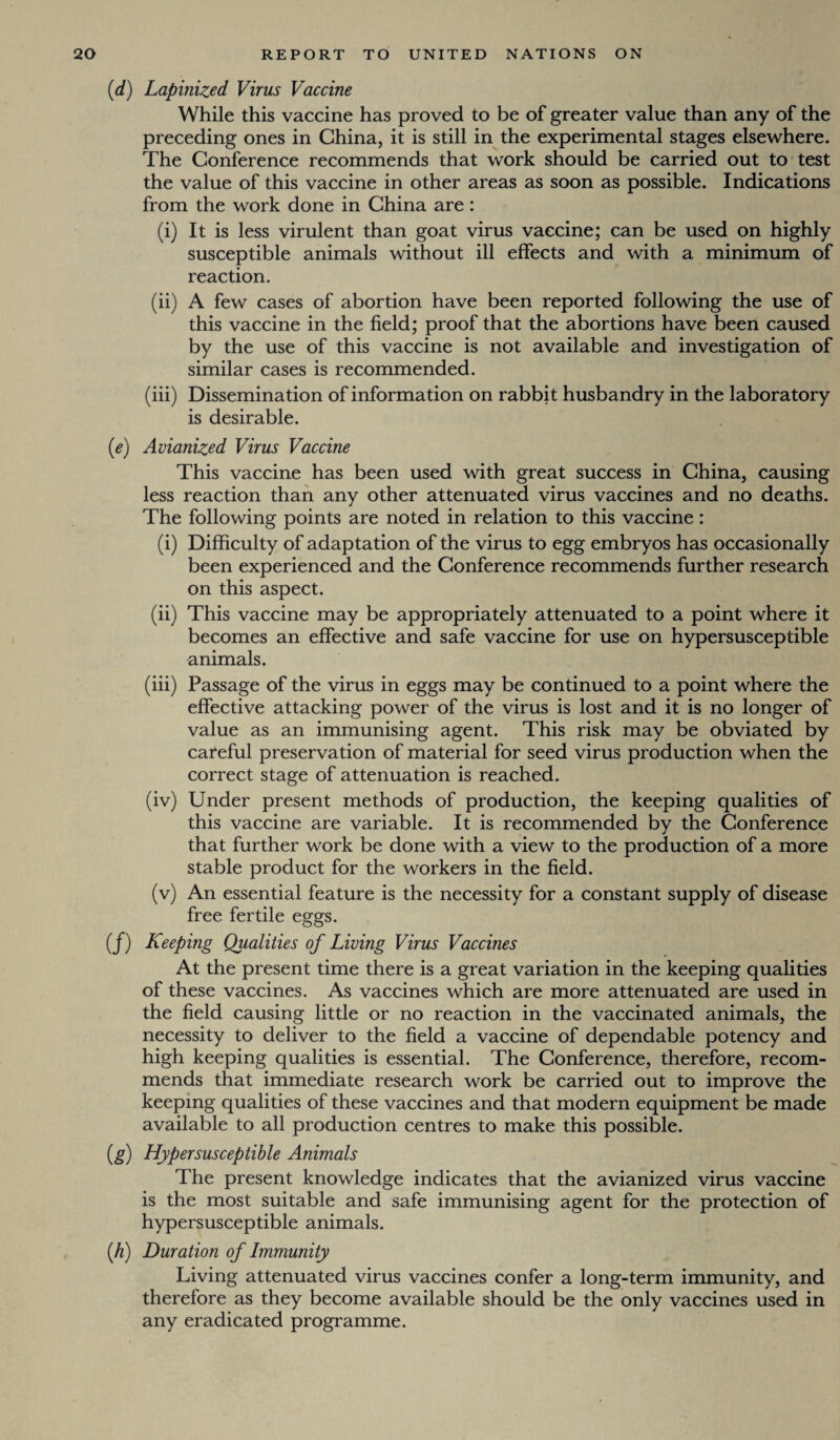 (d) Lapmized Virus Vaccine While this vaccine has proved to be of greater value than any of the preceding ones in China, it is still in the experimental stages elsewhere. The Conference recommends that work should be carried out to test the value of this vaccine in other areas as soon as possible. Indications from the work done in China are: (i) It is less virulent than goat virus vaccine; can be used on highly susceptible animals without ill effects and with a minimum of reaction. (ii) A few cases of abortion have been reported following the use of this vaccine in the field; proof that the abortions have been caused by the use of this vaccine is not available and investigation of similar cases is recommended. (iii) Dissemination of information on rabbit husbandry in the laboratory is desirable. (e) Avianized Virus Vaccine This vaccine has been used with great success in China, causing less reaction than any other attenuated virus vaccines and no deaths. The following points are noted in relation to this vaccine: (i) Difficulty of adaptation of the virus to egg embryos has occasionally been experienced and the Conference recommends further research on this aspect. (ii) This vaccine may be appropriately attenuated to a point where it becomes an effective and safe vaccine for use on hypersusceptible animals. (iii) Passage of the virus in eggs may be continued to a point where the effective attacking power of the virus is lost and it is no longer of value as an immunising agent. This risk may be obviated by careful preservation of material for seed virus production when the correct stage of attenuation is reached. (iv) Under present methods of production, the keeping qualities of this vaccine are variable. It is recommended by the Conference that further work be done with a view to the production of a more stable product for the workers in the field. (v) An essential feature is the necessity for a constant supply of disease free fertile eggs. (f) Keeping Qualities of Living Virus Vaccines At the present time there is a great variation in the keeping qualities of these vaccines. As vaccines which are more attenuated are used in the field causing little or no reaction in the vaccinated animals, the necessity to deliver to the field a vaccine of dependable potency and high keeping qualities is essential. The Conference, therefore, recom¬ mends that immediate research work be carried out to improve the keeping qualities of these vaccines and that modern equipment be made available to all production centres to make this possible. (g) Hypersusceptible Animals The present knowledge indicates that the avianized virus vaccine is the most suitable and safe immunising agent for the protection of hypersusceptible animals. (h) Duration of Immunity Living attenuated virus vaccines confer a long-term immunity, and therefore as they become available should be the only vaccines used in any eradicated programme.
