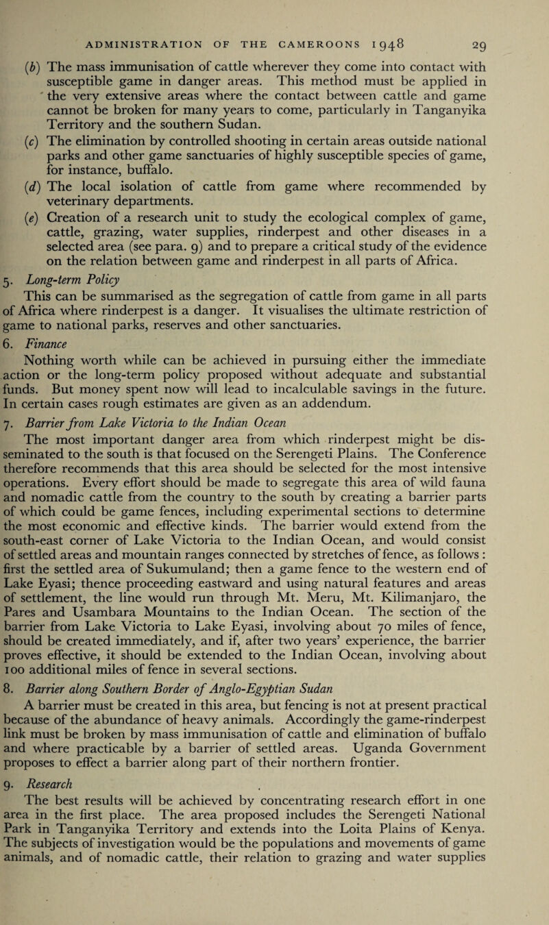 (b) The mass immunisation of cattle wherever they come into contact with susceptible game in danger areas. This method must be applied in ' the very extensive areas where the contact between cattle and game cannot be broken for many years to come, particularly in Tanganyika Territory and the southern Sudan. (r) The elimination by controlled shooting in certain areas outside national parks and other game sanctuaries of highly susceptible species of game, for instance, buffalo. (d) The local isolation of cattle from game where recommended by veterinary departments. (e) Creation of a research unit to study the ecological complex of game, cattle, grazing, water supplies, rinderpest and other diseases in a selected area (see para. 9) and to prepare a critical study of the evidence on the relation between game and rinderpest in all parts of Africa. 5. Long-term Policy This can be summarised as the segregation of cattle from game in all parts of Africa where rinderpest is a danger. It visualises the ultimate restriction of game to national parks, reserves and other sanctuaries. 6. Finance Nothing worth while can be achieved in pursuing either the immediate action or the long-term policy proposed without adequate and substantial funds. But money spent now will lead to incalculable savings in the future. In certain cases rough estimates are given as an addendum. 7. Barrier from Lake Victoria to the Indian Ocean The most important danger area from which rinderpest might be dis¬ seminated to the south is that focused on the Serengeti Plains. The Conference therefore recommends that this area should be selected for the most intensive operations. Every effort should be made to segregate this area of wild fauna and nomadic cattle from the country to the south by creating a barrier parts of which could be game fences, including experimental sections to determine the most economic and effective kinds. The barrier would extend from the south-east corner of Lake Victoria to the Indian Ocean, and would consist of settled areas and mountain ranges connected by stretches of fence, as follows : first the settled area of Sukumuland; then a game fence to the western end of Lake Eyasi; thence proceeding eastward and using natural features and areas of settlement, the line would run through Mt. Meru, Mt. Kilimanjaro, the Pares and Usambara Mountains to the Indian Ocean. The section of the barrier from Lake Victoria to Lake Eyasi, involving about 70 miles of fence, should be created immediately, and if, after two years’ experience, the barrier proves effective, it should be extended to the Indian Ocean, involving about 100 additional miles of fence in several sections. 8. Barrier along Southern Border of Anglo-Egyptian Sudan A barrier must be created in this area, but fencing is not at present practical because of the abundance of heavy animals. Accordingly the game-rinderpest link must be broken by mass immunisation of cattle and elimination of buffalo and where practicable by a barrier of settled areas. Uganda Government proposes to effect a barrier along part of their northern frontier. 9. Research The best results will be achieved by concentrating research effort in one area in the first place. The area proposed includes the Serengeti National Park in Tanganyika Territory and extends into the Loita Plains of Kenya. The subjects of investigation would be the populations and movements of game animals, and of nomadic cattle, their relation to grazing and water supplies