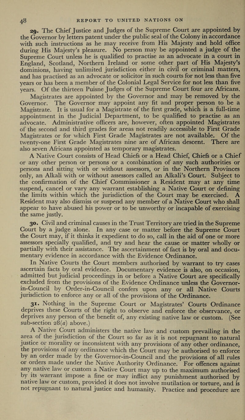 29. The Chief Justice and Judges of the Supreme Court are appointed by the Governor by letters patent under the public seal of the Colony in accordance with such instructions as he may receive from His Majesty and hold office during His Majesty’s pleasure. No person may be appointed a judge of the Supreme Court unless he is qualified to practise as an advocate in a court in England, Scotland, Northern Ireland or some other part of His Majesty’s dominions, having unlimited jurisdiction either in civil or criminal matters, and has practised as an advocate or solicitor in such courts for not less than five years or has been a member of the Colonial Legal Service for not less than five years. Of the thirteen Puisne Judges of the Supreme Court four are Africans. Magistrates are appointed by the Governor and may be removed by the Governor. The Governor may appoint any fit and proper person to be a Magistrate. It is usual for a Magistrate of the first grade, which is a full-time appointment in the Judicial Department, to be qualified to practise as an advocate. Administrative officers are, however, often appointed Magistrates of the second and third grades for areas not readily accessible to First Grade Magistrates or for which First Grade Magistrates are not available. Of the twenty-one First Grade Magistrates nine are of African descent. There are also seven Africans appointed as temporary magistrates. A Native Court consists of Head Chiefs or a Head Chief, Chiefs or a Chief or any other person or persons or a combination of any such authorities or persons and sitting with or without assessors, or in the Northern Provinces only, an Alkali with or without assessors called an Alkali’s Court. Subject to the confirmation of the Chief Commissioner a Resident may at any time suspend, cancel or vary any warrant establishing a Native Court or defining the limits within which the jurisdiction of the Court may be exercised. A Resident may also dismiss or suspend any member of a Native Court who shall appear to have abused his power or to be unworthy or incapable of exercising the same justly. 30. Civil and criminal causes in the Trust Territory are tried in the Supreme Court by a judge alone. In any case or matter before the Supreme Court the Court may, if it thinks it expedient to do so, call in the aid of one or more assessors specially qualified, and try and hear the cause or matter wholly or partially with their assistance. The ascertainment of fact is by oral and docu¬ mentary evidence in accordance with the Evidence Ordinance. In Native Courts the Court members authorised by warrant to try cases ascertain facts by oral evidence. Documentary evidence is also, on occasion, admitted but judicial proceedings in or before a Native Court are specifically excluded from the provisions of the Evidence Ordinance unless the Governor- in-Council by Order-in-Council confers upon any or all Native Courts jurisdiction to enforce any or all of the provisions of the Ordinance. 31. Nothing in the Supreme Court or Magistrates’ Courts Ordinance deprives these Courts of the right to observe and enforce the observance, or deprives any person of the benefit of, any existing native law or custom. (See sub-section 28(a) above.) A Native Court administers the native law and custom prevailing in the area of the jurisdiction of the Court so far as it is not repugnant to natural justice or morality or inconsistent with any provisions of any other ordinance, the provisions of any ordinance which the Court may be authorised to enforce by an order made by the Governor-in-Council and the provisions of all rules or orders made under the Native Authority Ordinance. For offences against any native law or custom a Native Court may up to the maximum authorised by its warrant impose a fine or may inflict any punishment authorised by native law or custom, provided it does not involve mutilation or torture, and is not repugnant to natural justice and humanity. Practice and procedure are