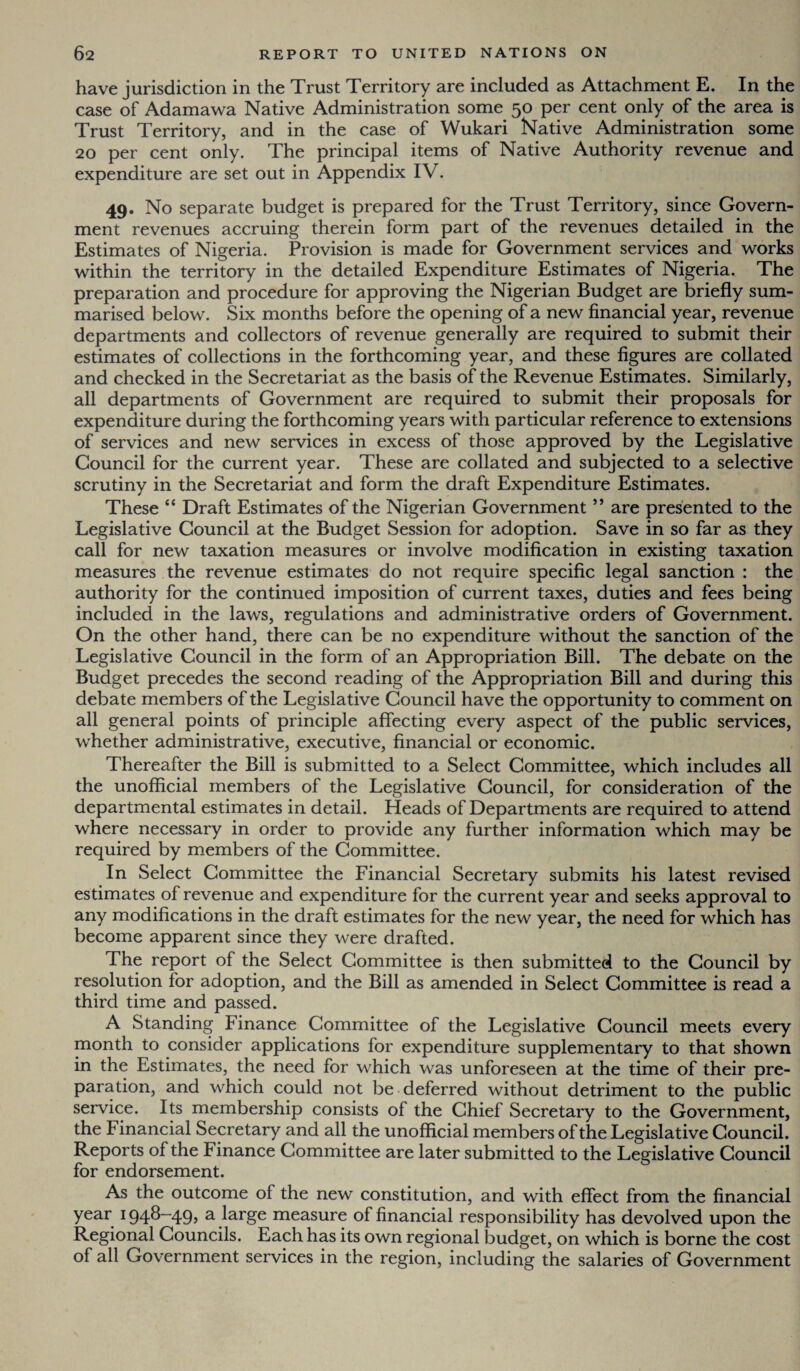 have jurisdiction in the Trust Territory are included as Attachment E. In the case of Adamawa Native Administration some 50 per cent only of the area is Trust Territory, and in the case of Wukari Native Administration some 20 per cent only. The principal items of Native Authority revenue and expenditure are set out in Appendix IV. 49. No separate budget is prepared for the Trust Territory, since Govern¬ ment revenues accruing therein form part of the revenues detailed in the Estimates of Nigeria. Provision is made for Government services and works within the territory in the detailed Expenditure Estimates of Nigeria. The preparation and procedure for approving the Nigerian Budget are briefly sum¬ marised below. Six months before the opening of a new financial year, revenue departments and collectors of revenue generally are required to submit their estimates of collections in the forthcoming year, and these figures are collated and checked in the Secretariat as the basis of the Revenue Estimates. Similarly, all departments of Government are required to submit their proposals for expenditure during the forthcoming years with particular reference to extensions of services and new services in excess of those approved by the Legislative Council for the current year. These are collated and subjected to a selective scrutiny in the Secretariat and form the draft Expenditure Estimates. These “ Draft Estimates of the Nigerian Government ” are presented to the Legislative Council at the Budget Session for adoption. Save in so far as they call for new taxation measures or involve modification in existing taxation measures the revenue estimates do not require specific legal sanction : the authority for the continued imposition of current taxes, duties and fees being included in the laws, regulations and administrative orders of Government. On the other hand, there can be no expenditure without the sanction of the Legislative Council in the form of an Appropriation Bill. The debate on the Budget precedes the second reading of the Appropriation Bill and during this debate members of the Legislative Council have the opportunity to comment on all general points of principle affecting every aspect of the public services, whether administrative, executive, financial or economic. Thereafter the Bill is submitted to a Select Committee, which includes all the unofficial members of the Legislative Council, for consideration of the departmental estimates in detail. Heads of Departments are required to attend where necessary in order to provide any further information which may be required by members of the Committee. In Select Committee the Financial Secretary submits his latest revised estimates of revenue and expenditure for the current year and seeks approval to any modifications in the draft estimates for the new year, the need for which has become apparent since they were drafted. The report of the Select Committee is then submitted to the Council by resolution for adoption, and the Bill as amended in Select Committee is read a third time and passed. A Standing Finance Committee of the Legislative Council meets every month to consider applications for expenditure supplementary to that shown in the Estimates, the need for which was unforeseen at the time of their pre¬ paration, and which could not be deferred without detriment to the public service. Its membership consists of the Chief Secretary to the Government, the Financial Secretary and all the unofficial members of the Legislative Council. Reports of the Finance Committee are later submitted to the Legislative Council for endorsement. As the outcome of the new constitution, and with effect from the financial year 1948—49, a large measure of financial responsibility has devolved upon the Regional Councils. Each has its own regional budget, on which is borne the cost of all Government services in the region, including the salaries of Government