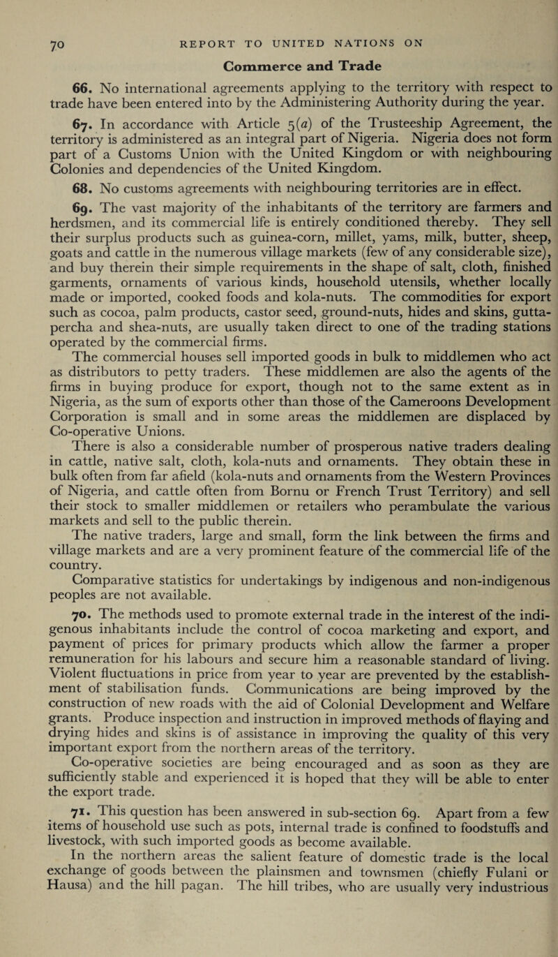 Commerce and Trade 66. No international agreements applying to the territory with respect to trade have been entered into by the Administering Authority during the year. 67. In accordance with Article 5(0) of the Trusteeship Agreement, the territory is administered as an integral part of Nigeria. Nigeria does not form part of a Customs Union with the United Kingdom or with neighbouring Colonies and dependencies of the United Kingdom. 68. No customs agreements with neighbouring territories are in effect. 69. The vast majority of the inhabitants of the territory are farmers and herdsmen, and its commercial life is entirely conditioned thereby. They sell their surplus products such as guinea-corn, millet, yams, milk, butter, sheep, goats and cattle in the numerous village markets (few of any considerable size), and buy therein their simple requirements in the shape of salt, cloth, finished garments, ornaments of various kinds, household utensils, whether locally made or imported, cooked foods and kola-nuts. The commodities for export such as cocoa, palm products, castor seed, ground-nuts, hides and skins, gutta¬ percha and shea-nuts, are usually taken direct to one of the trading stations operated by the commercial firms. The commercial houses sell imported goods in bulk to middlemen who act as distributors to petty traders. These middlemen are also the agents of the firms in buying produce for export, though not to the same extent as in Nigeria, as the sum of exports other than those of the Gameroons Development Corporation is small and in some areas the middlemen are displaced by Co-operative Unions. There is also a considerable number of prosperous native traders dealing in cattle, native salt, cloth, kola-nuts and ornaments. They obtain these in bulk often from far afield (kola-nuts and ornaments from the Western Provinces of Nigeria, and cattle often from Bornu or French Trust Territory) and sell their stock to smaller middlemen or retailers who perambulate the various markets and sell to the public therein. The native traders, large and small, form the link between the firms and village markets and are a very prominent feature of the commercial life of the country. Comparative statistics for undertakings by indigenous and non-indigenous peoples are not available. 70. The methods used to promote external trade in the interest of the indi¬ genous inhabitants include the control of cocoa marketing and export, and payment of prices for primary products which allow the farmer a proper remuneration for his labours and secure him a reasonable standard of living. Violent fluctuations in price from year to year are prevented by the establish¬ ment of stabilisation funds. Communications are being improved by the construction of new roads with the aid of Colonial Development and Welfare grants. Produce inspection and instruction in improved methods of flaying and drying hides and skins is of assistance in improving the quality of this very important export from the northern areas of the territory. Co-operative societies are being encouraged and as soon as they are sufficiently stable and experienced it is hoped that they will be able to enter the export trade. 71* This question has been answered in sub-section 69. Apart from a few items of household use such as pots, internal trade is confined to foodstuffs and livestock, with such imported goods as become available. In the northern areas the salient feature of domestic trade is the local exchange of goods between the plainsmen and townsmen (chiefly Fulani or Hausa) and the hill pagan. The hill tribes, who are usually very industrious