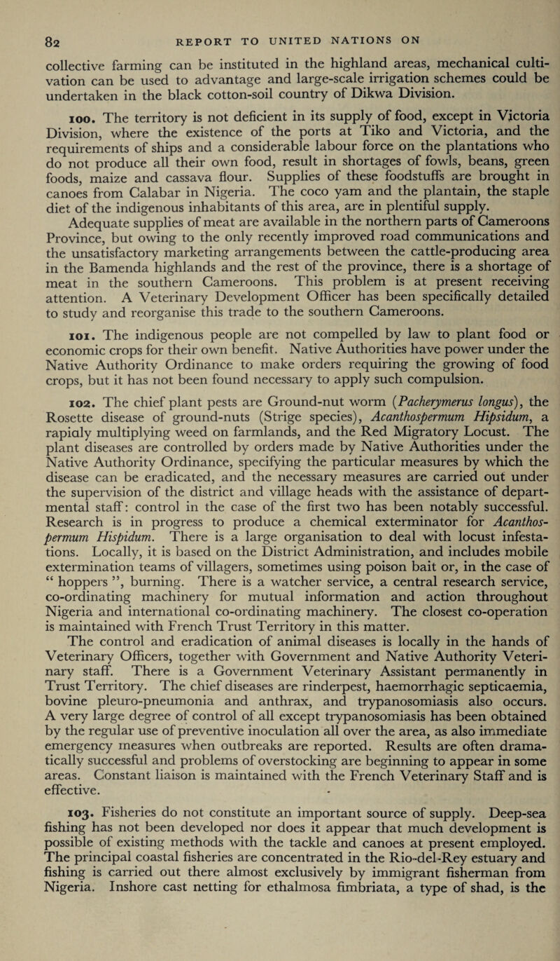 collective farming can be instituted in the highland areas, mechanical culti¬ vation can be used to advantage and large-scale irrigation schemes could be undertaken in the black cotton-soil country of Dikwa Division. 100. The territory is not deficient in its supply of food, except in Victoria Division, where the existence of the ports at Tiko and Victoria, and the requirements of ships and a considerable labour force on the plantations who do not produce all their own food, result in shortages of fowls, beans, green foods, maize and cassava flour. Supplies of these foodstuffs are brought in canoes from Calabar in Nigeria. The coco yam and the plantain, the staple diet of the indigenous inhabitants of this area, are in plentiful supply. Adequate supplies of meat are available in the northern parts of Cameroons Province, but owing to the only recently improved road communications and the unsatisfactory marketing arrangements between the cattle-producing area in the Bamenda highlands and the rest of the province, there is a shortage of meat in the southern Cameroons. This problem is at present receiving attention. A Veterinary Development Officer has been specifically detailed to study and reorganise this trade to the southern Cameroons. 101. The indigenous people are not compelled by law to plant food or economic crops for their own benefit. Native Authorities have power under the Native Authority Ordinance to make orders requiring the growing of food crops, but it has not been found necessary to apply such compulsion. 102. The chief plant pests are Ground-nut worm (Pacherymerus longus), the Rosette disease of ground-nuts (Strige species), Acanthospermum Hipsidum, a rapidly multiplying weed on farmlands, and the Red Migratory Locust. The plant diseases are controlled by orders made by Native Authorities under the Native Authority Ordinance, specifying the particular measures by which the disease can be eradicated, and the necessary measures are carried out under the supervision of the district and village heads with the assistance of depart¬ mental staff: control in the case of the first two has been notably successful. Research is in progress to produce a chemical exterminator for Acanthos¬ permum Hispidum. There is a large organisation to deal with locust infesta¬ tions. Locally, it is based on the District Administration, and includes mobile extermination teams of villagers, sometimes using poison bait or, in the case of “ hoppers ”, burning. There is a watcher service, a central research service, co-ordinating machinery for mutual information and action throughout Nigeria and international co-ordinating machinery. The closest co-operation is maintained with French Trust Territory in this matter. The control and eradication of animal diseases is locally in the hands of Veterinary Officers, together with Government and Native Authority Veteri¬ nary staff. There is a Government Veterinary Assistant permanently in Trust Territory. The chief diseases are rinderpest, haemorrhagic septicaemia, bovine pleuro-pneumonia and anthrax, and trypanosomiasis also occurs. A very large degree of control of all except trypanosomiasis has been obtained by the regular use of preventive inoculation all over the area, as also immediate emergency measures when outbreaks are reported. Results are often drama¬ tically successful and problems of overstocking are beginning to appear in some areas. Constant liaison is maintained with the French Veterinary Staff and is effective. 103. Fisheries do not constitute an important source of supply. Deep-sea fishing has not been developed nor does it appear that much development is possible of existing methods with the tackle and canoes at present employed. The principal coastal fisheries are concentrated in the Rio-del-Rey estuary and fishing is carried out there almost exclusively by immigrant fisherman from Nigeria. Inshore cast netting for ethalmosa fimbriata, a type of shad, is the