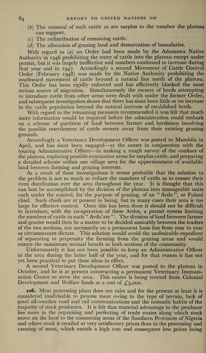 (,b) The removal of such cattle as are surplus to the number the plateau can support. (c) The redistribution of remaining cattle. (d) The allocation of grazing land and demarcation of boundaries. With regard to (a) an Order had been made by the Adamawa Native Authority in 1946 prohibiting the entry of cattle into the plateau except under permit, but it was largely ineffective and numbers continued to increase during that year and in 1947. Accordingly a second Movement of Cattle Control Order (February 1948) was made by the Native Authority prohibiting the southward movement of cattle beyond a natural line north of the plateau. This Order has been rigidly enforced and has efficiently blocked the most serious source of migration. Simultaneously the owners of herds attempting to introduce cattle from other areas were dealt with under the former Order, and subsequent investigation shows that there has since been little or no increase in the cattle population beyond the natural increase of established herds. With regard to the remaining measures recommended it was felt that much more information would be required before the administration could embark on a scheme of partition of land between farmer and herdsmen involving the possible resettlement of cattle owners away from their existing grazing grounds. Accordingly a Veterinary Development Officer was posted to Mambila in April, and has since been engaged—at the outset in conjunction with the touring Administrative Officer—in making a rough survey of the confines of the plateau, exploring possible evacuation areas for surplus cattle, and preparing a detailed scheme within one village area for the apportionment of available land between farming and grazing interests. As a result of these investigations it seems probable that the solution to the problem is not so much so reduce the numbers of cattle as to ensure their even distribution over the area throughout the year. It is thought that this can best be accomplished by the division of the plateau into manageable units each under the control, for the purpose of grazing, of an “ Ardo”, or Fulani chief. Such chiefs are at present in being, but in many cases their area is too large for effective control. Once this has been done it should not be difficult to introduce, with the co-operation of these Ardos, a permit system limiting the numbers of cattle in each “ Ardo’ate ”. The division of land between farmer and grazier would then be a matter to be decided amicably between the leaders of the two sections, not necessarily on a permanent basis but from year to year as circumstances dictate. This solution would avoid the undesirable expedient of separating in perpetuity the farming from the grazing areas and would ensure the maximum mutual benefit to both sections of the community. Unfortunately it has not been possible to keep an Administrative Officer in the area during the latter half of the year, and for that reason it has not yet been practical to put these ideas in effect. A second Veterinary Development Officer was posted to the plateau in October, and he is at present constructing a permanent Veterinary Immuni¬ sation Centre to serve the area. This centre is being erected from Colonial Development and Welfare funds at a cost of £3,000. 106. Meat processing plant does not exist and for the present at least it is considered inadvisable to process meat owing to the type of terrain, lack of good all-weather road and rail communications and the nomadic habits of the majority of stock producers. It is felt that material advantage to the producer lies more in the organising and perfecting of trade routes along which stock move on the hoof to the consuming areas of the Southern Provinces of Nigeria and where stock is retailed at very satisfactory prices than in the processing and canning of meat, which entails a high cost and consequent low prices being