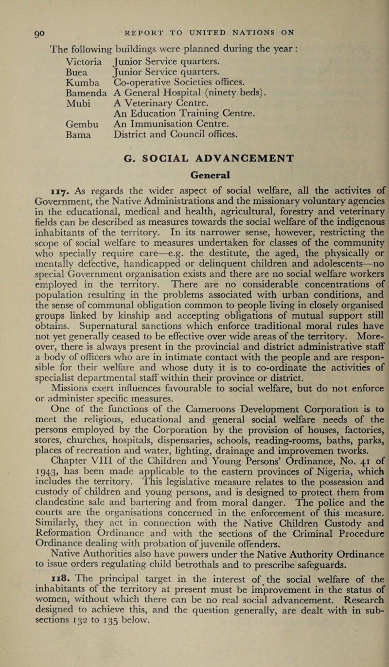 The following buildings were planned during the year: Victoria Junior Service quarters. Buea Junior Service quarters. Kumba Co-operative Societies offices. Bamenda A General Hospital (ninety beds). Mubi A Veterinary Centre. An Education Training Centre. Gembu An Immunisation Centre. Bama District and Council offices. G. SOCIAL ADVANCEMENT General 117. As regards the wider aspect of social welfare, all the activites of Government, the Native Administrations and the missionary voluntary agencies in the educational, medical and health, agricultural, forestry and veterinary fields can be described as measures towards the social welfare of the indigenous inhabitants of the territory. In its narrower sense, however, restricting the scope of social welfare to measures undertaken for classes of the community who specially require care—e.g. the destitute, the aged, the physically or mentally defective, handicapped or delinquent children and adolescents—no special Government organisation exists and there are no social welfare workers employed in the territory. There are no considerable concentrations of population resulting in the problems associated with urban conditions, and the sense of communal obligation common to people living in closely organised groups linked by kinship and accepting obligations of mutual support still obtains. Supernatural sanctions which enforce traditional moral rules have not yet generally ceased to be effective over wide areas of the territory. More¬ over, there is always present in the provincial and district administrative staff a body of officers who are in intimate contact with the people and are respon¬ sible for their welfare and whose duty it is to co-ordinate the activities of specialist departmental staff within their province or district. Missions exert influences favourable to social welfare, but do not enforce or administer specific measures. One of the functions of the Cameroons Development Corporation is to meet the religious, educational and general social welfare needs of the persons employed by the Corporation by the provision of houses, factories, stores, churches, hospitals, dispensaries, schools, reading-rooms, baths, parks, places of recreation and water, lighting, drainage and improvemen tworks. Chapter VIII of the Children and Young Persons’ Ordinance, No. 41 of 1943, has been made applicable to the eastern provinces of Nigeria, which includes the territory. This legislative measure relates to the possession and custody of children and young persons, and is designed to protect them from clandestine sale and bartering and from moral danger. The police and the courts are the organisations concerned in the enforcement of this measure. Similarly, they act in connection with the Native Children Custody and Reformation Ordinance and with the sections of the Criminal Procedure Ordinance dealing with probation of juvenile offenders. Native Authorities also have powers under the Native Authority Ordinance to issue orders regulating child betrothals and to prescribe safeguards. 118. The principal target in the interest of the social welfare of the inhabitants of the territory at present must be improvement in the status of women, without which there can be no real social advancement. Research designed to achieve this, and the question generally, are dealt with in sub¬ sections 132 to 135 below.