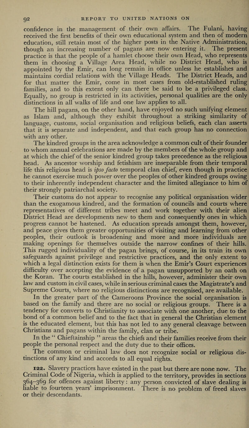 confidence in the management of their own affairs. The Fulani, having received the first benefits of their own educational system and then of modern education, still retain most of the higher posts in the Native Administration, though an increasing number of pagans are now entering it. The present practice is that the people of a hamlet choose their own Head, who represents them in choosing a Village Area Head, while no District Head, who is appointed by the Emir, can long remain in office unless he establishes and maintains cordial relations with the Village Heads. The District Heads, and for that matter the Emir, come in most cases from old-established ruling families, and to this extent only can there be said to be a privileged class. Equally, no group is restricted in its activities, personal qualities are the only distinctions in all walks of life and one law applies to all. The hill pagans, on the other hand, have enjoyed no such unifying element as Islam and, although they exhibit throughout a striking similarity of language, customs, social organisation and religious beliefs, each clan asserts that it is separate and independent, and that each group has no connection with any other. The kindred groups in the area acknowledge a common cult of their founder to whom annual celebrations are made by the members of the whole group and at which the chief of the senior kindred group takes precedence as the religious head. As ancestor worship and fetishism are inseparable from their temporal life this religious head is ipso facto temporal clan chief, even though in practice he cannot exercise much power over the peoples of other kindred groups owing to their inherently independent character and the limited allegiance to him of their strongly patriarchal society. Their customs do not appear to recognise any political organisation wider than the exogamous kindred, and the formation of councils and courts where representatives of different tribes meet and work together with their alien District Head are developments new to them and consequently ones in which progress cannot be hastened. As education spreads amongst them, however, and peace gives them greater opportunities of visiting and learning from other peoples, their outlook is broadening and more and more individuals are making openings for themselves outside the narrow confines of their hills. This rugged individuality of the pagan brings, of course, in its train its own safeguards against privilege and restrictive practices, and the only extent to which a legal distinction exists for them is when the Emir’s Court experiences difficulty over accepting the evidence of a pagan unsupported by an oath on the Koran. The courts established in the hills, however, administer their own law and custom in civil cases, while in serious criminal cases the Magistrate’s and Supreme Courts, where no religious distinctions are recognised, are available. In the greater part of the Cameroons Province the social organisation is based on the family and there are no social or religious groups. There is a tendency for converts to Christianity to associate with one another, due to the bond of a common belief and to the fact that in general the Christian element is the educated element, but this has not led to any general cleavage between Christians and pagans within the family, clan or tribe. In the “ Chieftainship ” areas the chiefs and their families receive from their people the personal respect and the duty due to their offices. The common or criminal law does not recognize social or religious dis¬ tinctions of any kind and accords to all equal rights. 122. Slavery practices have existed in the past but there are none now. The Criminal Code of Nigeria, which is applied to the territory, provides in sections 364—369 for offences against liberty: any person convicted of slave dealing is liable to fourteen years’ imprisonment. There is no problem of freed slaves or their descendants.