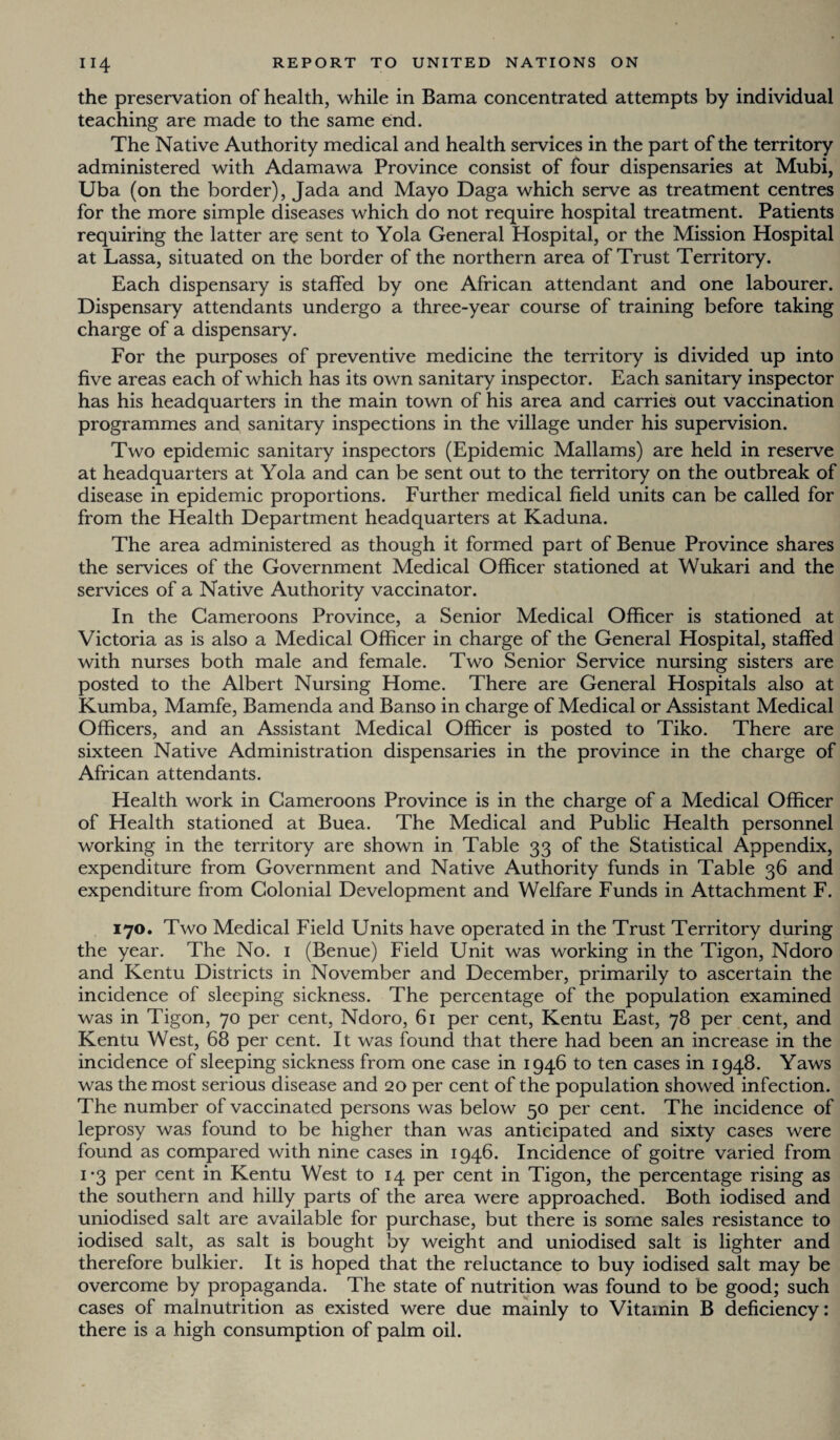 the preservation of health, while in Bama concentrated attempts by individual teaching are made to the same end. The Native Authority medical and health services in the part of the territory administered with Adamawa Province consist of four dispensaries at Mubi, Uba (on the border), Jada and Mayo Daga which serve as treatment centres for the more simple diseases which do not require hospital treatment. Patients requiring the latter are sent to Yola General Hospital, or the Mission Hospital at Lassa, situated on the border of the northern area of Trust Territory. Each dispensary is staffed by one African attendant and one labourer. Dispensary attendants undergo a three-year course of training before taking charge of a dispensary. For the purposes of preventive medicine the territory is divided up into five areas each of which has its own sanitary inspector. Each sanitary inspector has his headquarters in the main town of his area and carries out vaccination programmes and sanitary inspections in the village under his supervision. Two epidemic sanitary inspectors (Epidemic Mallams) are held in reserve at headquarters at Yola and can be sent out to the territory on the outbreak of disease in epidemic proportions. Further medical field units can be called for from the Health Department headquarters at Kaduna. The area administered as though it formed part of Benue Province shares the services of the Government Medical Officer stationed at Wukari and the services of a Native Authority vaccinator. In the Cameroons Province, a Senior Medical Officer is stationed at Victoria as is also a Medical Officer in charge of the General Hospital, staffed with nurses both male and female. Two Senior Service nursing sisters are posted to the Albert Nursing Home. There are General Hospitals also at Kumba, Mamfe, Bamenda and Banso in charge of Medical or Assistant Medical Officers, and an Assistant Medical Officer is posted to Tiko. There are sixteen Native Administration dispensaries in the province in the charge of African attendants. Health work in Cameroons Province is in the charge of a Medical Officer of Health stationed at Buea. The Medical and Public Health personnel working in the territory are shown in Table 33 of the Statistical Appendix, expenditure from Government and Native Authority funds in Table 36 and expenditure from Colonial Development and Welfare Funds in Attachment F. 170. Two Medical Field Units have operated in the Trust Territory during the year. The No. 1 (Benue) Field Unit was working in the Tigon, Ndoro and Kentu Districts in November and December, primarily to ascertain the incidence of sleeping sickness. The percentage of the population examined was in Tigon, 70 per cent, Ndoro, 61 per cent, Kentu East, 78 per cent, and Kentu West, 68 per cent. It was found that there had been an increase in the incidence of sleeping sickness from one case in 1946 to ten cases in 1948. Yaws was the most serious disease and 20 per cent of the population showed infection. The number of vaccinated persons was below 50 per cent. The incidence of leprosy was found to be higher than was anticipated and sixty cases were found as compared with nine cases in 1946. Incidence of goitre varied from i*3 Per cent in Kentu West to 14 per cent in Tigon, the percentage rising as the southern and hilly parts of the area were approached. Both iodised and uniodised salt are available for purchase, but there is some sales resistance to iodised salt, as salt is bought by weight and uniodised salt is lighter and therefore bulkier. It is hoped that the reluctance to buy iodised salt may be overcome by propaganda. The state of nutrition was found to be good; such cases of malnutrition as existed were due mainly to Vitamin B deficiency: there is a high consumption of palm oil.