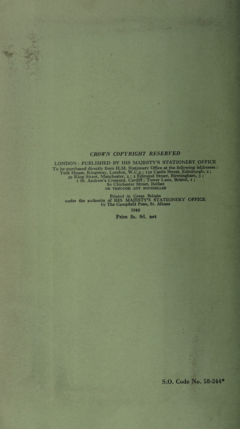 CROWN COPYRIGHT RESERVED LONDON : PUBLISHED BY HIS MAJESTY’S STATIONERY OFFICE To be purchased directly from H.M. Stationery Office at the following addresses : York House, Kingsway, London, W.C.2 ; 13a Castle Street, Edinburgh, 2 ; 39 King Street, Manchester, 2 ; 2 Edmund Street, Birmingham, 3 ; 1 St. Andrew’s Crescent, Cardiff; Tower Lane, Bristol, 1 ; 80 Chichester Street, Belfast OR THROUGH ANY BOOKSELLER Printed in Great Britain under the authority of HIS MAJESTY’S STATIONERY OFFICE by The Campfield Press, St. Albans 1949 Price 8s. Od. net S.O. Code No. 58-244*
