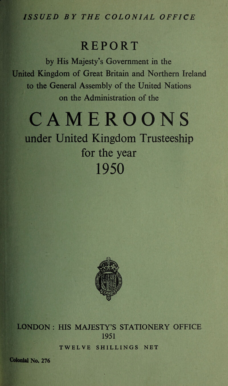 ISSUED BY THE COLONIAL OFFICE REPORT by His Majesty’s Government in the United Kingdom of Great Britain and Northern Ireland to the General Assembly of the United Nations on the Administration of the CAMEROONS under United Kingdom Trusteeship for the year 1950 LONDON : HIS MAJESTY’S STATIONERY OFFICE 1951 TWELVE SHILLINGS NET Colonial No, 276