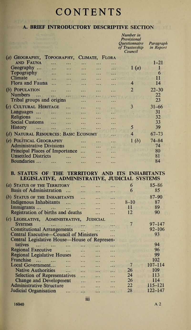 CONTENTS A. BRIEF INTRODUCTORY DESCRIPTIVE SECTION Number in Provisional Questionnaire Paragraph of Trusteeship in Report Council {a) Geography, Topography, Climate, Flora and Fauna . • • • • • • 1-21 Geography. • • • • • • Ha) 1 Topography . • • • , , , 6 Climate . • • • • • • 11 Flora and Fauna. • • • • • • 4 14 (b) Population . 2 22-30 Numbers . 22 Tribal groups and origins ... ... 23 (c) Cultural Heritage . . 3 31-66 Languages . ... ... 31 Religions . ... ... 32 Social Customs . ... 33 History . ... ... 5 39 (id) Natural Resources: Basic Economy 4 67-73 0) Political Geography 1 (b) 74-84 Administrative Divisions . 74 Principal Places of Importance ... ... ... 80 Unsettled Districts . ... ... 81 Boundaries. 84 B. STATUS OF THE TERRITORY AND ITS INHABITANTS LEGISLATIVE, ADMINISTRATIVE, JUDICIAL SYSTEMS (a) Status of the Territory . 6 85-86 Basis of Administration. 6 85 (b) Status of the Inhabitants . 87-90 Indigenous Inhabitants . 8-10 87 Immigrants. 11 89 Registration of births and deaths . 12 90 {c) Legislative, Administrative, Judicial Systems 7 97-147 Constitutional Arrangements . 92-106 Central Executive—Council of Ministers 93 Central Legislative House—House of Represen¬ tatives . . 94 Regional Executive . 96 Regional Legislative Houses . 99 Franchise. 102 Local Government. .. 7 107-114 Native Authorities . 26 109 Selection of Representatives. 24 113 Change and Development . 26 114 Administrative Structure . 22 115-121 Judicial Organisation . 28 122-147 16040