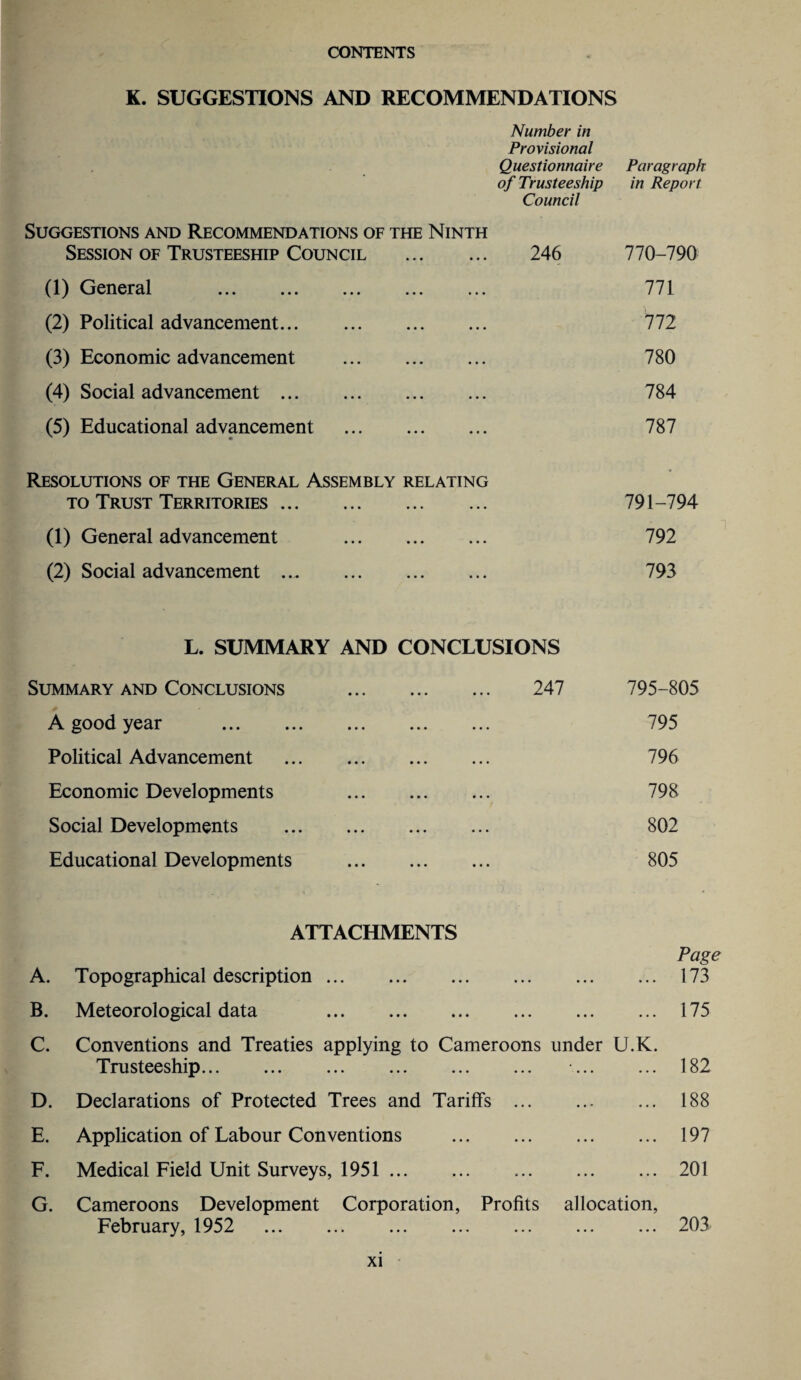 K. SUGGESTIONS AND RECOMMENDATIONS Number in Provisional Questionnaire Paragraph of Trusteeship Council in Report Suggestions and Recommendations of the Ninth Session of Trusteeship Council . 246 770-790 (1) General . 771 (2) Political advancement. 772 (3) Economic advancement . 780 (4) Social advancement. 784 (5) Educational advancement . 787 Resolutions of the General Assembly relating to Trust Territories. 791-794 (1) General advancement . 792 (2) Social advancement. 793 L. SUMMARY AND CONCLUSIONS Summary and Conclusions . 247 A good year . Political Advancement Economic Developments Social Developments Educational Developments 795-805 795 796 798 802 805 ATTACHMENTS Page A. Topographical description. 173 B. Meteorological data 175 C. Conventions and Treaties applying to Cameroons under U.K. Trusteeship... ... ... ... ... ... ... ... 182 D. Declarations of Protected Trees and Tariffs . 188 E. Application of Labour Conventions . 197 F. Medical Field Unit Surveys, 1951 . 201 G. Cameroons Development Corporation, Profits allocation, February, 1952 203