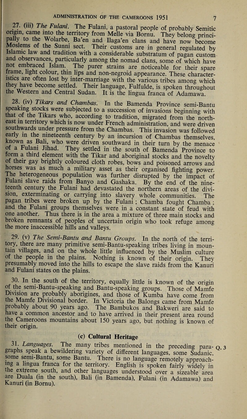 27. (ill) The Fulani. The Fulani, a pastoral people of probably Semitic origin came into the territory from Melle via Bornu. They belong princi- pally to the Wolarbe, Ba’en and Uaga’en clans and have now become Moslems of the Sunni sect. Their customs are in general regulated by Islamic law and tradition with a considerable substratum of pagan custom and observances, particularly among the nomad clans, some of which have not embraced Islam. The purer strains are noticeable for their spare . me, light colour, thin lips and non-negroid appearance. These character- lstics are often lost by inter-marriage with the various tribes among which l ^i!ave become settled. Their language, Fulfulde, is spoken throughout the Western and Central Sudan. It is the lingua franca of Adamawa. 28 (iv) Tikars and Chambas. In the Bamenda Province semi-Bantu speaking stocks were subjected to a succession of invasions beginning with that of the Tikars who, according to tradition, migrated from the north¬ east in territory which is now under French administration, and were driven southwards under pressure from the Chambas. This invasion was followed early m the nineteenth century by an incursion of Chambas themselves, known as Bali, who were driven southward in their turn by the menace 1 of a Fulani Jihad. They settled in the south of Bamenda Province to form a third element with the Tikar and aboriginal stocks and the novelty of their gay brightly coloured cloth robes, bows and poisoned arrows and horses was as much a military asset as their organised fighting power. The heterogeneous population was further disrupted by the impact of Fulani slave raids from Banyo and Gashaka. By the end of the nine¬ teenth century the Fulani had devastated the northern areas of the divi¬ sion, exterminating or carrying into slavery whole communities. The pagan tribes were broken up by the Fulani; Chamba fought Chamba ; and the Fulani groups themselves were in a constant state of feud with one another. Thus there is in the area a mixture of three main stocks and broken remnants of peoples of uncertain origin who took refuge among the more inaccessible hills and valleys. 29. (v) The Semi-Bantu and Bantu Groups. In the north of the terri¬ tory, there are many primitive semi-Bantu-speaking tribes living in moun¬ tain villages, and on the whole little influenced by the Muslim culture of the people in the plains. Nothing is known of their origin. They presumably moved into the hills to escape the slave raids from the Kanuri and Fulani states on the plains. 30. In the south of the territory, equally little is known of the origin of the semi-Bantu-speaking and Bantu-speaking groups. Those of Mamfe Division are probably aborigines, and those of Kumba have come from the Mamfe Divisional border. In Victoria the Balongs came from Mamfe probably about 90 years ago. The Bambukos and Bakweri are said to have a common ancestor and to have arrived in their present area round the Cameroons mountains about 150 years ago, but nothing is known of their origin. (c) Cultural Heritage 31. Languages. The many tribes mentioned in the preceding para- o graphs speak a bewildering variety of different languages, some Sudanic, some semi-Bantu, some Bantu. There is no language remotely approach¬ ing a lingua franca for the territory. English is spoken fairly widely in the extreme south, and other languages understood over a sizeable area are Duala (in the south), Bali (in Bamenda), Fulani (in Adamawa) and Kanuri (in Bornu).