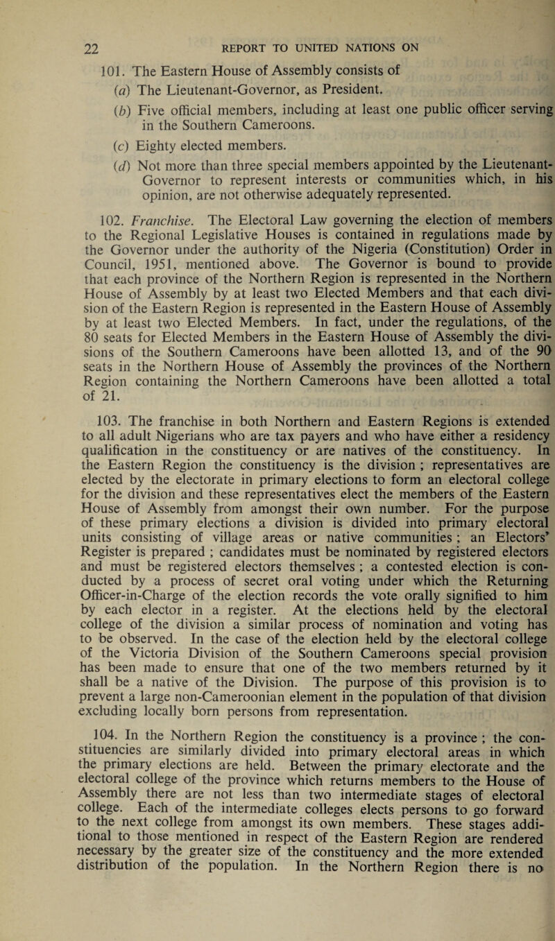 101. The Eastern House of Assembly consists of (a) The Lieutenant-Governor, as President. (b) Five official members, including at least one public officer serving in the Southern Cameroons. (c) Eighty elected members. (d) Not more than three special members appointed by the Lieutenant- Governor to represent interests or communities which, in his opinion, are not otherwise adequately represented. 102. Franchise. The Electoral Law governing the election of members to the Regional Legislative Houses is contained in regulations made by the Governor under the authority of the Nigeria (Constitution) Order in Council, 1951, mentioned above. The Governor is bound to provide that each province of the Northern Region is represented in the Northern House of Assembly by at least two Elected Members and that each divi¬ sion of the Eastern Region is represented in the Eastern House of Assembly by at least two Elected Members. In fact, under the regulations, of the 80 seats for Elected Members in the Eastern House of Assembly the divi¬ sions of the Southern Cameroons have been allotted 13, and of the 90 seats in the Northern House of Assembly the provinces of the Northern Region containing the Northern Cameroons have been allotted a total of 21. 103. The franchise in both Northern and Eastern Regions is extended to all adult Nigerians who are tax payers and who have either a residency qualification in the constituency or are natives of the constituency. In the Eastern Region the constituency is the division ; representatives are elected by the electorate in primary elections to form an electoral college for the division and these representatives elect the members of the Eastern House of Assembly from amongst their own number. For the purpose of these primary elections a division is divided into primary electoral units consisting of village areas or native communities ; an Electors’ Register is prepared ; candidates must be nominated by registered electors and must be registered electors themselves ; a contested election is con¬ ducted by a process of secret oral voting under which the Returning Gfficer-in-Charge of the election records the vote orally signified to him by each elector in a register. At the elections held by the electoral college of the division a similar process of nomination and voting has to be observed. In the case of the election held by the electoral college of the Victoria Division of the Southern Cameroons special provision has been made to ensure that one of the two members returned by it shall be a native of the Division. The purpose of this provision is to prevent a large non-Cameroonian element in the population of that division excluding locally born persons from representation. 104. In the Northern Region the constituency is a province ; the con¬ stituencies are similarly divided into primary electoral areas in which the primary elections are held. Between the primary electorate and the electoral college of the province which returns members to the House of Assembly there are not less than two intermediate stages of electoral college. Each of the intermediate colleges elects persons to go forward to the next college from amongst its own members. These stages addi¬ tional to those mentioned in respect of the Eastern Region are rendered necessary by the greater size of the constituency and the more extended distribution of the population. In the Northern Region there is no