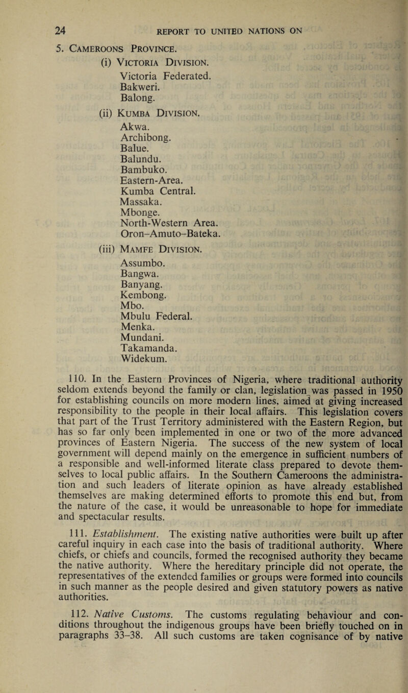 5. Cameroons Province. (i) Victoria Division. Victoria Federated. Bakweri. Balong. (ii) Kumba Division. Akwa. Archibong. Balue. Balundu. Bambuko. Eastern-Area. Kumba Central. Massaka. Mbonge. North-Western Area. Oron-Amuto-Bateka. (iii) Mamfe Division. Assumbo. Bangwa. Banyang. Kembong. Mbo. Mbulu Federal. Menka. Mundani. Takamanda. Widekum. 110. In the Eastern Provinces of Nigeria, where traditional authority seldom extends beyond the family or clan, legislation was passed in 1950 for establishing councils on more modern lines, aimed at giving increased responsibility to the people in their local affairs. This legislation covers that part of the Trust Territory administered with the Eastern Region, but has so far only been implemented in one or two of the more advanced provinces of Eastern Nigeria. The success of the new system of local government will depend mainly on the emergence in sufficient numbers of a responsible and well-informed literate class prepared to devote them¬ selves to local public affairs. In the Southern Cameroons the administra¬ tion and such leaders of literate opinion as have already established themselves are making determined efforts to promote this end but, from the nature of the case, it would be unreasonable to hope for immediate and spectacular results. 111. Establishment. The existing native authorities were built up after careful inquiry in each case into the basis of traditional authority. Where chiefs, or chiefs and councils, formed the recognised authority they became the native authority. Where the hereditary principle did not operate, the representatives of the extended families or groups were formed into councils in such manner as the people desired and given statutory powers as native authorities. 112. Native Customs. The customs regulating behaviour and con¬ ditions throughout the indigenous groups have been briefly touched on in paragraphs 33-38. All such customs are taken cognisance of by native
