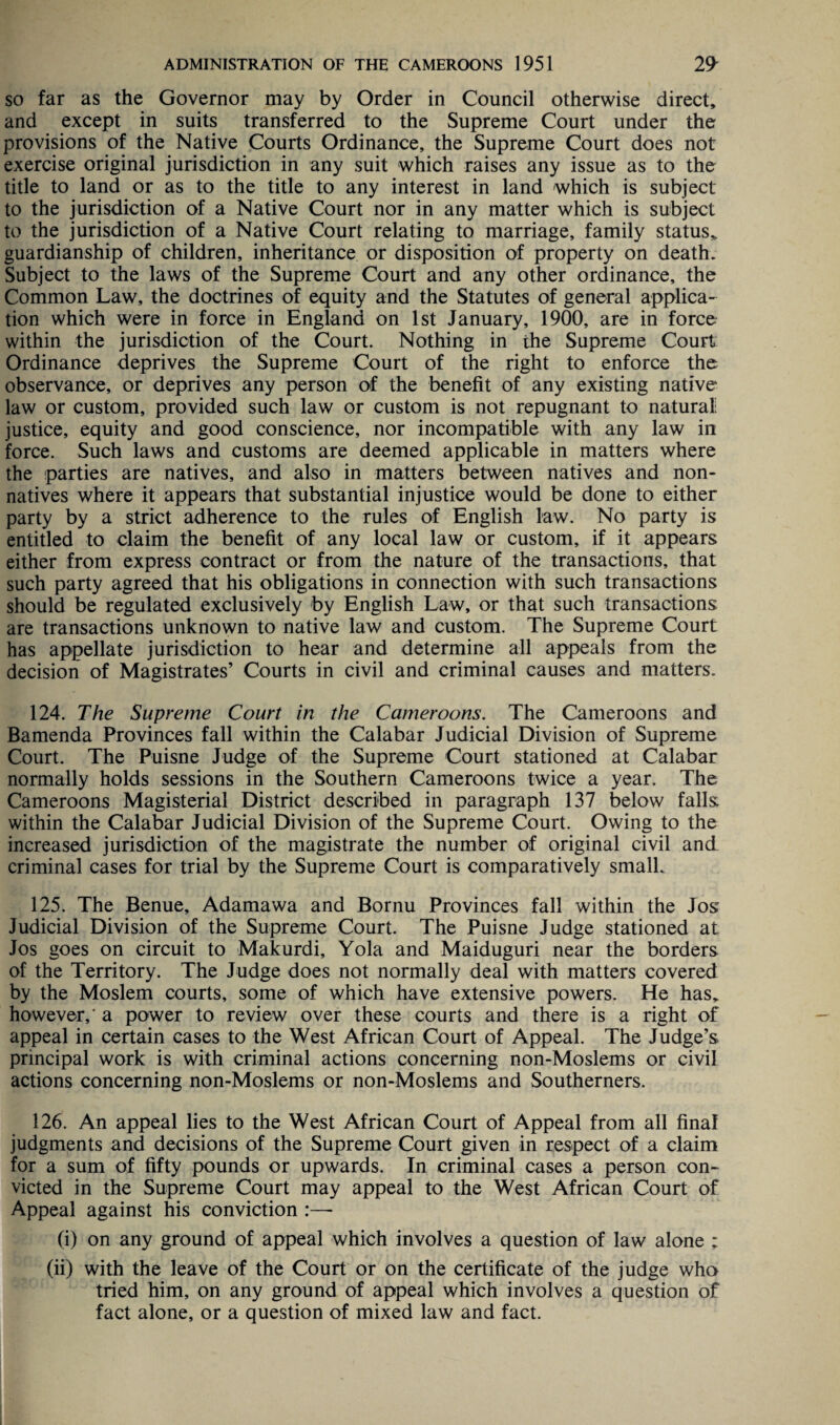 so far as the Governor may by Order in Council otherwise direct, and except in suits transferred to the Supreme Court under the provisions of the Native Courts Ordinance, the Supreme Court does not exercise original jurisdiction in any suit which raises any issue as to the title to land or as to the title to any interest in land which is subject to the jurisdiction of a Native Court nor in any matter which is subject to the jurisdiction of a Native Court relating to marriage, family status* guardianship of children, inheritance or disposition of property on death. Subject to the laws of the Supreme Court and any other ordinance, the Common Law, the doctrines of equity and the Statutes of general applica¬ tion which were in force in England on 1st January, 1900, are in force within the jurisdiction of the Court. Nothing in the Supreme Court Ordinance deprives the Supreme Court of the right to enforce the observance, or deprives any person of the benefit of any existing native law or custom, provided such law or custom is not repugnant to natural justice, equity and good conscience, nor incompatible with any law in force. Such laws and customs are deemed applicable in matters where the parties are natives, and also in matters between natives and non¬ natives where it appears that substantial injustice would be done to either party by a strict adherence to the rules of English law. No party is entitled to claim the benefit of any local law or custom, if it appears either from express contract or from the nature of the transactions, that such party agreed that his obligations in connection with such transactions should be regulated exclusively by English Law, or that such transactions are transactions unknown to native law and custom. The Supreme Court has appellate jurisdiction to hear and determine all appeals from the decision of Magistrates’ Courts in civil and criminal causes and matters. 124. The Supreme Court in the Cameroons. The Cameroons and Bamenda Provinces fall within the Calabar Judicial Division of Supreme Court. The Puisne Judge of the Supreme Court stationed at Calabar normally holds sessions in the Southern Cameroons twice a year. The Cameroons Magisterial District described in paragraph 137 below falls within the Calabar Judicial Division of the Supreme Court. Owing to the increased jurisdiction of the magistrate the number of original civil and criminal cases for trial by the Supreme Court is comparatively small. 125. The Benue, Adamawa and Bornu Provinces fall within the Jos Judicial Division of the Supreme Court. The Puisne Judge stationed at Jos goes on circuit to Makurdi, Yola and Maiduguri near the borders of the Territory. The Judge does not normally deal with matters covered by the Moslem courts, some of which have extensive powers. He has, however,' a power to review over these courts and there is a right of appeal in certain cases to the West African Court of Appeal. The Judge’s principal work is with criminal actions concerning non-Moslems or civil actions concerning non-Moslems or non-Moslems and Southerners. 126. An appeal lies to the West African Court of Appeal from all final judgments and decisions of the Supreme Court given in respect of a claim for a sum of fifty pounds or upwards. In criminal cases a person con¬ victed in the Supreme Court may appeal to the West African Court of Appeal against his conviction :—- (i) on any ground of appeal which involves a question of law alone ; (ii) with the leave of the Court or on the certificate of the judge who tried him, on any ground of appeal which involves a question of fact alone, or a question of mixed law and fact.