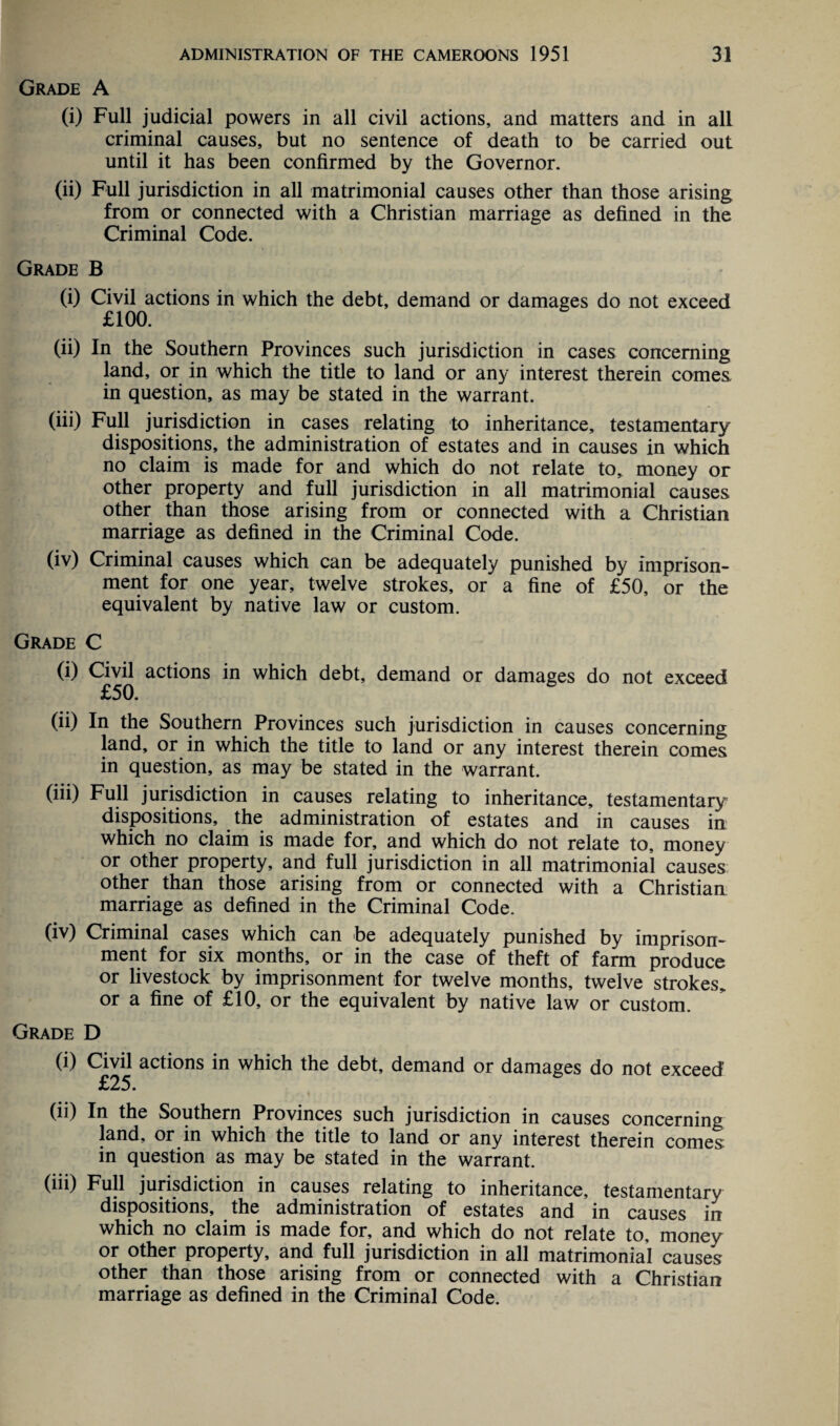 Grade A (i) Full judicial powers in all civil actions, and matters and in all criminal causes, but no sentence of death to be carried out until it has been confirmed by the Governor. (ii) Full jurisdiction in all matrimonial causes other than those arising from or connected with a Christian marriage as defined in the Criminal Code. Grade B (i) Civil actions in which the debt, demand or damages do not exceed £100. (ii) In the Southern Provinces such jurisdiction in cases concerning land, or in which the title to land or any interest therein comes, in question, as may be stated in the warrant. (iii) Full jurisdiction in cases relating to inheritance, testamentary dispositions, the administration of estates and in causes in which no claim is made for and which do not relate to, money or other property and full jurisdiction in all matrimonial causes other than those arising from or connected with a Christian marriage as defined in the Criminal Code. (iv) Criminal causes which can be adequately punished by imprison¬ ment for one year, twelve strokes, or a fine of £50, or the equivalent by native law or custom. Grade C (i) Civil actions in which debt, demand or damages do not exceed £50. (ii) In the Southern Provinces such jurisdiction in causes concerning land, or in which the title to land or any interest therein comes in question, as may be stated in the warrant. (iii) Full jurisdiction in causes relating to inheritance, testamentary dispositions, the administration of estates and in causes in which no claim is made for, and which do not relate to, money or other property, and full jurisdiction in all matrimonial causes other than those arising from or connected with a Christian marriage as defined in the Criminal Code. (iv) Criminal cases which can be adequately punished by imprison¬ ment for six months, or in the case of theft of farm produce or livestock by imprisonment for twelve months, twelve strokes, or a fine of £10, or the equivalent by native law or custom. Grade D (i) Civil actions in which the debt, demand or damages do not exceed £25. (ii) In the Southern Provinces such jurisdiction in causes concerning land, or in which the title to land or any interest therein comes in question as may be stated in the warrant. (iii) Full jurisdiction in causes relating to inheritance, testamentary dispositions, the administration of estates and in causes in which no claim is made for, and which do not relate to, money or other property, and full jurisdiction in all matrimonial causes other than those arising from or connected with a Christian marriage as defined in the Criminal Code.