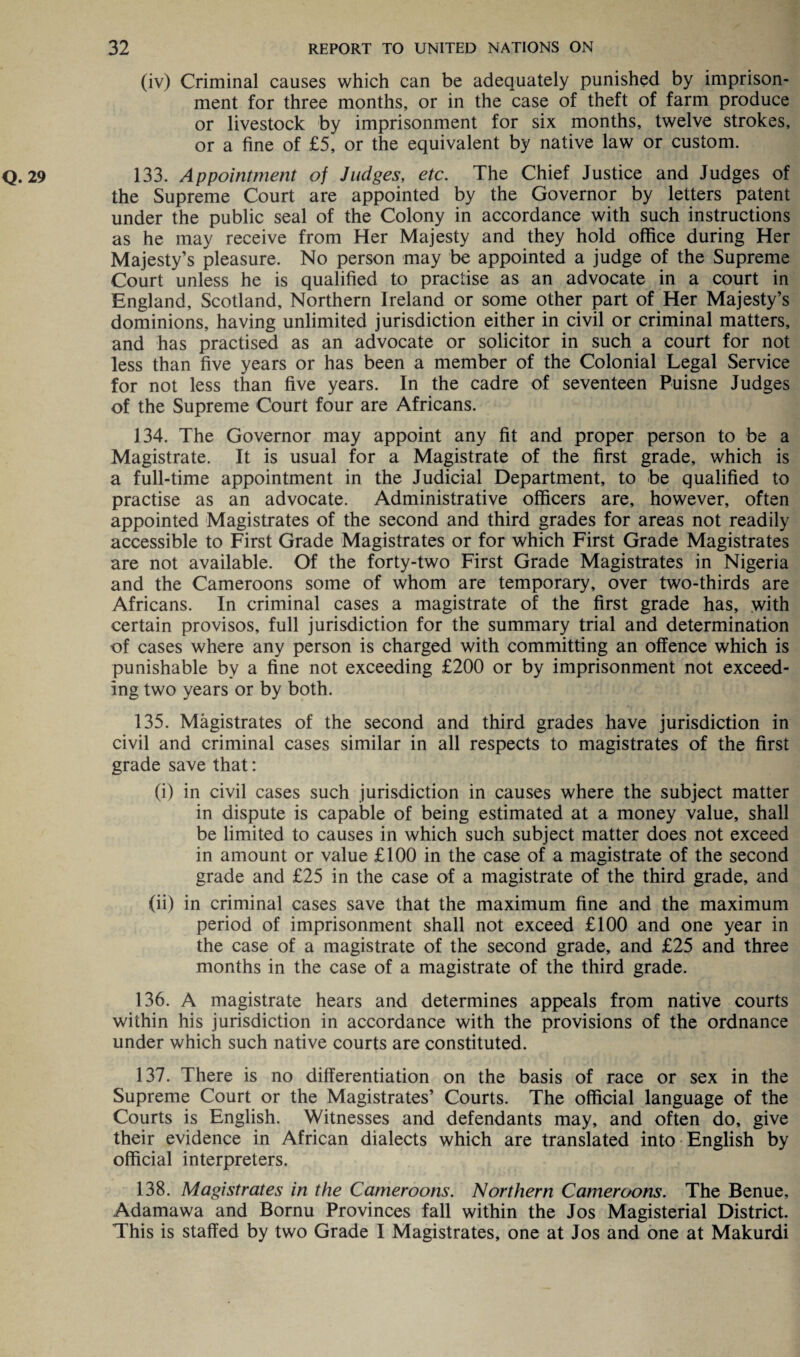 (iv) Criminal causes which can be adequately punished by imprison¬ ment for three months, or in the case of theft of farm produce or livestock by imprisonment for six months, twelve strokes, or a fine of £5, or the equivalent by native law or custom. Q. 29 133. Appointment of Judges, etc. The Chief Justice and Judges of the Supreme Court are appointed by the Governor by letters patent under the public seal of the Colony in accordance with such instructions as he may receive from Her Majesty and they hold office during Her Majesty’s pleasure. No person may be appointed a judge of the Supreme Court unless he is qualified to practise as an advocate in a court in England, Scotland, Northern Ireland or some other part of Her Majesty’s dominions, having unlimited jurisdiction either in civil or criminal matters, and has practised as an advocate or solicitor in such a court for not less than five years or has been a member of the Colonial Legal Service for not less than five years. In the cadre of seventeen Puisne Judges of the Supreme Court four are Africans. 134. The Governor may appoint any fit and proper person to be a Magistrate. It is usual for a Magistrate of the first grade, which is a full-time appointment in the Judicial Department, to be qualified to practise as an advocate. Administrative officers are, however, often appointed Magistrates of the second and third grades for areas not readily accessible to First Grade Magistrates or for which First Grade Magistrates are not available. Of the forty-two First Grade Magistrates in Nigeria and the Cameroons some of whom are temporary, over two-thirds are Africans. In criminal cases a magistrate of the first grade has, with certain provisos, full jurisdiction for the summary trial and determination of cases where any person is charged with committing an offence which is punishable by a fine not exceeding £200 or by imprisonment not exceed¬ ing two years or by both. 135. Magistrates of the second and third grades have jurisdiction in civil and criminal cases similar in all respects to magistrates of the first grade save that: (i) in civil cases such jurisdiction in causes where the subject matter in dispute is capable of being estimated at a money value, shall be limited to causes in which such subject matter does not exceed in amount or value £100 in the case of a magistrate of the second grade and £25 in the case of a magistrate of the third grade, and (ii) in criminal cases save that the maximum fine and the maximum period of imprisonment shall not exceed £100 and one year in the case of a magistrate of the second grade, and £25 and three months in the case of a magistrate of the third grade. 136. A magistrate hears and determines appeals from native courts within his jurisdiction in accordance with the provisions of the ordnance under which such native courts are constituted. 137. There is no differentiation on the basis of race or sex in the Supreme Court or the Magistrates’ Courts. The official language of the Courts is English. Witnesses and defendants may, and often do, give their evidence in African dialects which are translated into English by official interpreters. 138. Magistrates in the Cameroons. Northern Cameroons. The Benue, Adamawa and Bornu Provinces fall within the Jos Magisterial District. This is staffed by two Grade I Magistrates, one at Jos and one at Makurdi