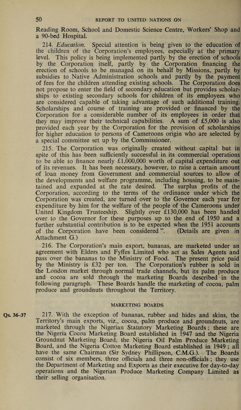 Reading Room, School and Domestic Science Centre, Workers’ Shop and a 90-bed Hospital. 214. Education. Special attention is being given to the education of the children of the Corporation’s employees, especially at the primary level. This policy is being implemented partly by the erection of schools by the Corporation itself, partly by the Corporation financing the erection of schools to be managed on its behalf by Missions, partly by subsidies to Native Administration schools and partly by the payment of fees for the children attending existing schools. The Corporation does not propose to enter the field of secondary education but provides scholar¬ ships to existing secondary schools for children of its employees who are considered capable of taking advantage of such additional training. Scholarships and course of training are provided or financed by the Corporation for a considerable number of its employees in order that they may improve their technical capabilities. A sum of £5,000 is also provided each year by the Corporation for the provision of scholarships for higher education to persons of Cameroons origin who are selected by a special committee set up by the Commissioner. 215. The Corporation was originally created without capital but in spite of this has been sufficiently successful in its commercial operations to be able to finance nearly £1,000,000 worth of capital expenditure out of its revenues. It has been necessary, however, to raise a certain amount of loan money from Government and commercial sources to allow of the developments and welfare programme, including housing, to be main¬ tained and expanded at the rate desired. The surplus profits of the Corporation, according to the terms of the ordinance under which the Corporation was created, are turned over to the Governor each year for expenditure by him for the welfare of the people of the Cameroons under United Kingdom Trusteeship. Slightly over £130,000 has been handed over to the Governor for these purposes up to the end of 1950 and a further substantial contribution is to be expected when the 1951 accounts of the Corporation have been considered ”. (Details are given in Attachment G.) 216. The Corporation’s main export, bananas, are marketed under an agreement with Elders and Fyffes Limited who act as Sales Agents and pass over the bananas to the Ministry of Food. The present price paid by the Ministry is £32 per ton. The Corporation’s rubber is sold in the London market through normal trade channels, but its palm produce and cocoa are sold through the marketing Boards described in the following paragraph. These Boards handle the marketing of cocoa, palm produce and groundnuts throughout the Territory. MARKETING BOARDS Qs. 36-37 217. With the exception of bananas, rubber and hides and skins, the Territory’s main exports, viz., cocoa, palm produce and groundnuts, are marketed through the Nigerian Statutory Marketing Boards ; these are the Nigeria Cocoa Marketing Board established in 1947 and the Nigeria Groundnut Marketing Board, the Nigeria Oil Palm Produce Marketing Board, and the Nigeria Cotton Marketing Board established in 1949 ; all have the same Chairman (Sir Sydney Phillipson, C.M.G.). The Boards consist of six members, three officials and three non-officials ; they use the Department of Marketing and Exports as their executive for day-to-day operations and the Nigerian Produce Marketing Company Limited as their selling organisation.