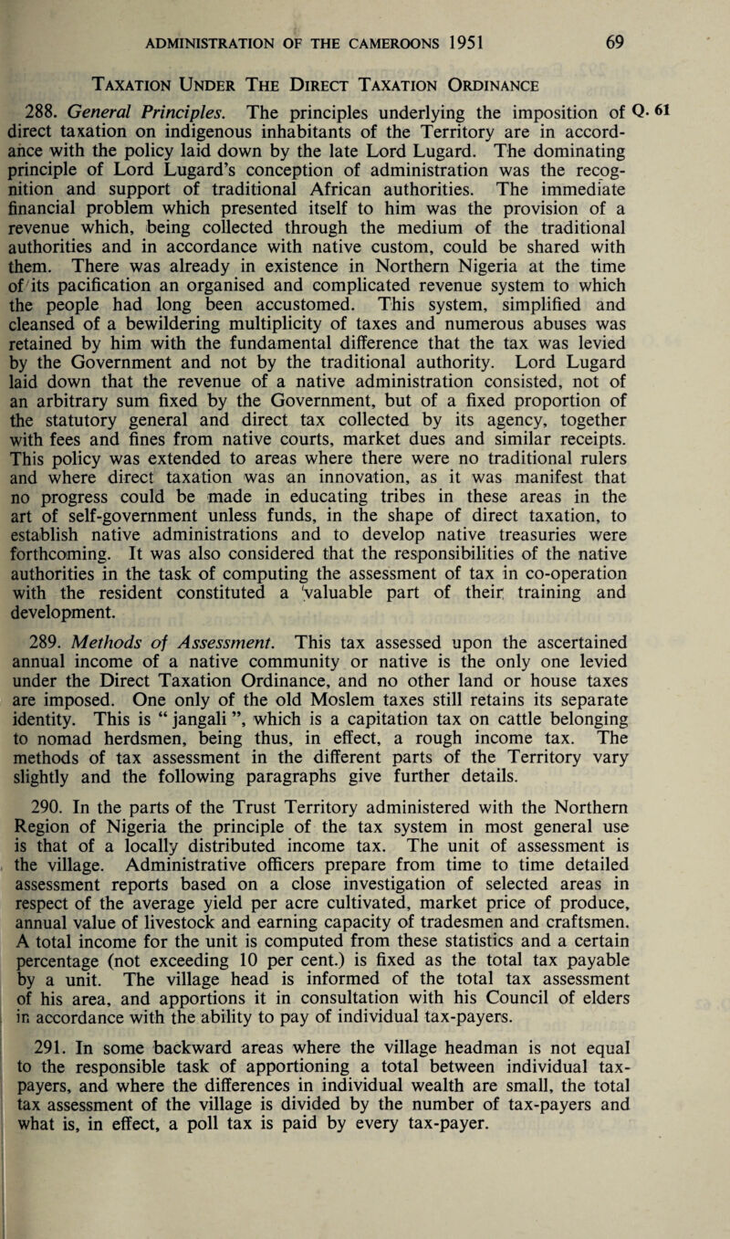 Taxation Under The Direct Taxation Ordinance 288. General Principles. The principles underlying the imposition of Q- direct taxation on indigenous inhabitants of the Territory are in accord¬ ance with the policy laid down by the late Lord Lugard. The dominating principle of Lord Lugard’s conception of administration was the recog¬ nition and support of traditional African authorities. The immediate financial problem which presented itself to him was the provision of a revenue which, being collected through the medium of the traditional authorities and in accordance with native custom, could be shared with them. There was already in existence in Northern Nigeria at the time of its pacification an organised and complicated revenue system to which the people had long been accustomed. This system, simplified and cleansed of a bewildering multiplicity of taxes and numerous abuses was retained by him with the fundamental difference that the tax was levied by the Government and not by the traditional authority. Lord Lugard laid down that the revenue of a native administration consisted, not of an arbitrary sum fixed by the Government, but of a fixed proportion of the statutory general and direct tax collected by its agency, together with fees and fines from native courts, market dues and similar receipts. This policy was extended to areas where there were no traditional rulers and where direct taxation was an innovation, as it was manifest that no progress could be made in educating tribes in these areas in the art of self-government unless funds, in the shape of direct taxation, to establish native administrations and to develop native treasuries were forthcoming. It was also considered that the responsibilities of the native authorities in the task of computing the assessment of tax in co-operation with the resident constituted a 'valuable part of their training and development. 289. Methods of Assessment. This tax assessed upon the ascertained annual income of a native community or native is the only one levied under the Direct Taxation Ordinance, and no other land or house taxes are imposed. One only of the old Moslem taxes still retains its separate identity. This is “ jangali ”, which is a capitation tax on cattle belonging to nomad herdsmen, being thus, in effect, a rough income tax. The methods of tax assessment in the different parts of the Territory vary slightly and the following paragraphs give further details. 290. In the parts of the Trust Territory administered with the Northern Region of Nigeria the principle of the tax system in most general use is that of a locally distributed income tax. The unit of assessment is the village. Administrative officers prepare from time to time detailed assessment reports based on a close investigation of selected areas in respect of the average yield per acre cultivated, market price of produce, annual value of livestock and earning capacity of tradesmen and craftsmen. A total income for the unit is computed from these statistics and a certain percentage (not exceeding 10 per cent.) is fixed as the total tax payable by a unit. The village head is informed of the total tax assessment of his area, and apportions it in consultation with his Council of elders in accordance with the ability to pay of individual tax-payers. 291. In some backward areas where the village headman is not equal to the responsible task of apportioning a total between individual tax¬ payers, and where the differences in individual wealth are small, the total tax assessment of the village is divided by the number of tax-payers and what is, in effect, a poll tax is paid by every tax-payer.