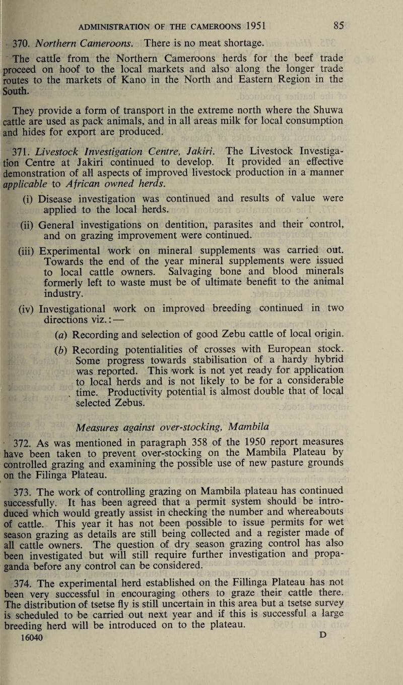 370. Northern Cameroons. There is no meat shortage. The cattle from the Northern Cameroons herds for the beef trade proceed on hoof to the local markets and also along the longer trade routes to the markets of Kano in the North and Eastern Region in the South. They provide a form of transport in the extreme north where the Shuwa cattle are used as pack animals, and in all areas milk for local consumption and hides for export are produced. 371. Livestock Investigation Centre, Jakiri. The Livestock Investiga¬ tion Centre at Jakiri continued to develop. It provided an effective demonstration of all aspects of improved livestock production in a manner applicable to African owned herds. (i) Disease investigation was continued and results of value were applied to the local herds. (ii) General investigations on dentition, parasites and their control, and on grazing improvement were continued. (iii) Experimental work on mineral supplements was carried out. Towards the end of the year mineral supplements were issued to local cattle owners. Salvaging bone and blood minerals formerly left to waste must be of ultimate benefit to the animal industry. (iv) Investigational work on improved breeding continued in two directions viz.: — (a) Recording and selection of good Zebu cattle of local origin. (b) Recording potentialities of crosses with European stock. Some progress towards stabilisation of a hardy hybrid was reported. This work is not yet ready for application to local herds and is not likely to be for a considerable time. Productivity potential is almost double that of local selected Zebus. Measures against overstocking, Mambila 372. As was mentioned in paragraph 358 of the 1950 report measures have been taken to prevent over-stocking on the Mambila Plateau by controlled grazing and examining the possible use of new pasture grounds on the Filinga Plateau. 373. The work of controlling grazing on Mambila plateau has continued successfully. It has been agreed that a permit system should be intro¬ duced which would greatly assist in checking the number and whereabouts of cattle. This year it has not been possible to issue permits for wet season grazing as details are still being collected and a register made of all cattle owners. The question of dry season grazing control has also been investigated but will still require further investigation and propa¬ ganda before any control can be considered. 374. The experimental herd established on the Fillinga Plateau has not been very successful in encouraging others to graze their cattle there. The distribution of tsetse fly is still uncertain in this area but a tsetse survey is scheduled to be carried out next year and if this is successful a large breeding herd will be introduced on to the plateau. 16040 D