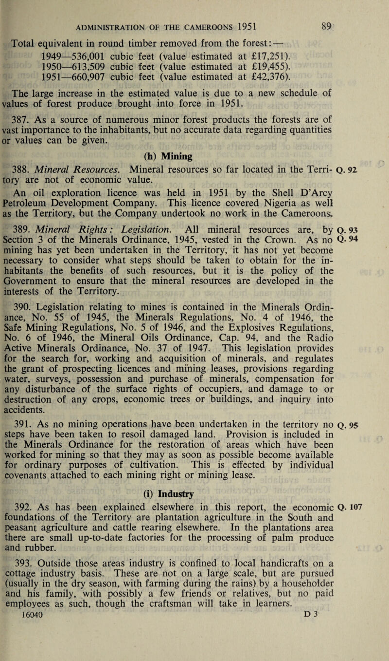 Total equivalent in round timber removed from the forest: — 1949— 536,001 cubic feet (value estimated at £17,251). 1950— 613,509 cubic feet (value estimated at £19,455). 1951— 660,907 cubic feet (value estimated at £42,376). The large increase in the estimated value is due to a new schedule of values of forest produce brought into force in 1951. 387. As a source of numerous minor forest products the forests are of vast importance to the inhabitants, but no accurate data regarding quantities or values can be given. (h) Mining 388. Mineral Resources. Mineral resources so far located in the Terri- Q. 92 tory are not of economic value. An oil exploration licence was held in 1951 by the Shell D’Arcy Petroleum Development Company. This licence covered Nigeria as well as the Territory, but the Company undertook no work in the Cameroons, 389. Mineral Rights: Legislation. All mineral resources are, by Q. 93 Section 3 of the Minerals Ordinance, 1945, vested in the Crown. As no Q* 94 mining has yet been undertaken in the Territory, it has not yet become necessary to consider what steps should be taken to obtain for the in¬ habitants the benefits of such resources, but it is the policy of the Government to ensure that the mineral resources are developed in the interests of the Territory. 390. Legislation relating to mines is contained in the Minerals Ordin¬ ance, No. 55 of 1945, the Minerals Regulations, No. 4 of 1946, the Safe Mining Regulations, No. 5 of 1946, and the Explosives Regulations, No. 6 of 1946, the Mineral Oils Ordinance, Cap. 94, and the Radio Active Minerals Ordinance, No. 37 of 1947. This legislation provides for the search for, working and acquisition of minerals, and regulates the grant of prospecting licences and mining leases, provisions regarding water, surveys, possession and purchase of minerals, compensation for any disturbance of the surface rights of occupiers, and damage to or destruction of any crops, economic trees or buildings, and inquiry into accidents. 391. As no mining operations have been undertaken in the territory no q. 95 steps have been taken to resoil damaged land. Provision is included in the Minerals Ordinance for the restoration of areas which have been worked for mining so that they may as soon as possible become available for ordinary purposes of cultivation. This is effected by individual covenants attached to each mining right or mining lease. (i) Industry 392. As has been explained elsewhere in this report, the economic Q. 107 foundations of the Territory are plantation agriculture in the South and peasant agriculture and cattle rearing elsewhere. In the plantations area there are small up-to-date factories for the processing of palm produce and rubber. 393. Outside those areas industry is confined to local handicrafts on a cottage industry basis. These are not on a large scale, but are pursued (usually in the dry season, with farming during the rains) by a householder and his family, with possibly a few friends or relatives, but no paid employees as such, though the craftsman will take in learners.