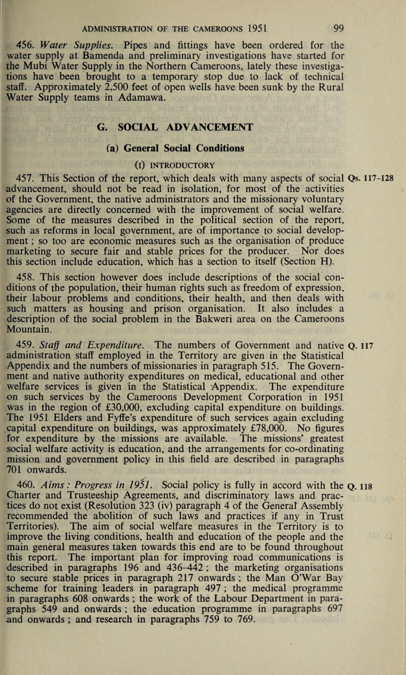 456. Water Supplies. Pipes and fittings have been ordered for the water supply at Bamenda and preliminary investigations have started for the Mubi Water Supply in the Northern Cameroons, lately these investiga¬ tions have been brought to a temporary stop due to lack of technical staff. Approximately 2,500 feet of open wells have been sunk by the Rural Water Supply teams in Adamawa. G. SOCIAL ADVANCEMENT fa) General Social Conditions (i) INTRODUCTORY 457. This Section of the report, which deals with many aspects of social Qs. 117-128 advancement, should not be read in isolation, for most of the activities of the Government, the native administrators and the missionary voluntary agencies are directly concerned with the improvement of social welfare. Some of the measures described in the political section of the report, such as reforms in local government, are of importance to social develop¬ ment ; so too are economic measures such as the organisation of produce marketing to secure fair and stable prices for the producer. Nor does this section include education, which has a section to itself (Section H). 458. This section however does include descriptions of the social con¬ ditions of the population, their human rights such as freedom of expression, their labour problems and conditions, their health, and then deals with such matters as housing and prison organisation. It also includes a description of the social problem in the Bakweri area on the Cameroons Mountain. 459. Staff and Expenditure. The numbers of Government and native Q. 117 administration staff employed in the Territory are given in the Statistical Appendix and the numbers of missionaries in paragraph 515. The Govern¬ ment and native authority expenditures on medical, educational and other welfare services is given in the Statistical Appendix. The expenditure on such services by the Cameroons Development Corporation in 1951 was in the region of £30,000, excluding capital expenditure on buildings. The 1951 Elders and Fyffe’s expenditure of such services again excluding capital expenditure on buildings, was approximately £78,000. No figures for expenditure by the missions are available. The missions’ greatest social welfare activity is education, and the arrangements for co-ordinating mission and government policy in this field are described in paragraphs 701 onwards. 460. Aims: Progress in 1951. Social policy is fully in accord with the Q. ns Charter and Trusteeship Agreements, and discriminatory laws and prac¬ tices do not exist (Resolution 323 (iv) paragraph 4 of the General Assembly recommended the abolition of such laws and practices if any in Trust Territories). The aim of social welfare measures in the Territory is to improve the living conditions, health and education of the people and the main general measures taken towards this end are to be found throughout this report. The important plan for improving road communications is described in paragraphs 196 and 436-442 ; the marketing organisations to secure stable prices in paragraph 217 onwards ; the Man O’War Bay scheme for training leaders in paragraph 497 ; the medical programme in paragraphs 608 onwards ; the work of the Labour Department in para¬ graphs 549 and onwards ; the education programme in paragraphs 697 and onwards ; and research in paragraphs 759 to 769.
