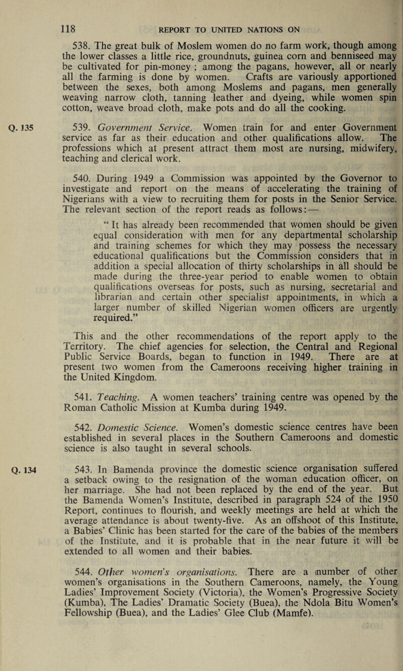 Q. 135 Q. 134 538. The great bulk of Moslem women do no farm work, though among the lower classes a little rice, groundnuts, guinea corn and benniseed may be cultivated for pin-money ; among the pagans, however, all or nearly all the farming is done by women. Crafts are variously apportioned between the sexes, both among Moslems and pagans, men generally weaving narrow cloth, tanning leather and dyeing, while women spin cotton, weave broad cloth, make pots and do all the cooking. 539. Government Service. Women train for and enter Government service as far as their education and other qualifications allow. The professions which at present attract them most are nursing, midwifery, teaching and clerical work. 540. During 1949 a Commission was appointed by the Governor to investigate and report on the means of accelerating the training of Nigerians with a view to recruiting them for posts in the Senior Service. The relevant section of the report reads as follows: — “ It has already been recommended that women should be given equal consideration with men for any departmental scholarship and training schemes for which they may possess the necessary educational qualifications but the Commission considers that in addition a special allocation of thirty scholarships in all should be made during the three-year period to enable women to obtain qualifications overseas for posts, such as nursing, secretarial and librarian and certain other specialist appointments, in which a larger number of skilled Nigerian women officers are urgently required.” This and the other recommendations of the report apply to the Territory. The chief agencies for selection, the Central and Regional Public Service Boards, began to function in 1949. There are at present two women from the Cameroons receiving higher training in the United Kingdom. 541. Teaching. A women teachers’ training centre was opened by the Roman Catholic Mission at Kumba during 1949. 542. Domestic Science. Women’s domestic science centres have been established in several places in the Southern Cameroons and domestic science is also taught in several schools. 543. In Bamenda province the domestic science organisation suffered a setback owing to the resignation of the woman education officer, on her marriage. She had not been replaced by the end of the year. But the Bamenda Women’s Institute, described in paragraph 524 of the 1950 Report, continues to flourish, and weekly meetings are held at which the average attendance is about twenty-five. As an offshoot of this Institute, a Babies’ Clinic has been started for the care of the babies of the members of the Institute, and it is probable that in the near future it will be extended to all women and their babies. 544. Other women’s organisations. There are a (number of other women’s organisations in the Southern Cameroons, namely, the Young Ladies’ Improvement Society (Victoria), the Women’s Progressive Society (Kumba), The Ladies’ Dramatic Society (Buea), the Ndola Bitu Women’s Fellowship (Buea), and the Ladies’ Glee Club (Mamfe).