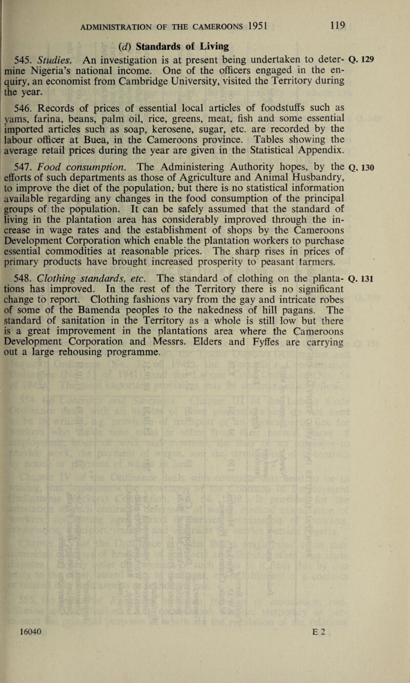 (d) Standards of Living 545. Studies. An investigation is at present being undertaken to deter- Q. 129 mine Nigeria’s national income. One of the officers engaged in the en¬ quiry, an economist from Cambridge University, visited the Territory during the year. 546. Records of prices of essential local articles of foodstuffs such as yams, farina, beans, palm oil, rice, greens, meat, fish and some essential imported articles such as soap, kerosene, sugar, etc. are recorded by the labour officer at Buea, in the Cameroons province. Tables showing the average retail prices during the year are given in the Statistical Appendix. 547. Food consumption. The Administering Authority hopes, by the q. 130 efforts of such departments as those of Agriculture and Animal Husbandry, to improve the diet of the population,- but there is no statistical information available regarding any changes in the food consumption of the principal groups of the population. It can be safely assumed that the standard of living in the plantation area has considerably improved through the in¬ crease in wage rates and the establishment of shops by the Cameroons Development Corporation which enable the plantation workers to purchase essential commodities at reasonable prices. The sharp rises in prices of primary products have brought increased prosperity to peasant farmers. 548. Clothing standards, etc. The standard of clothing on the planta- Q. 131 tions has improved. In the rest of the Territory there is no significant change to report. Clothing fashions vary from the gay and intricate robes of some of the Bamenda peoples to the nakedness of hill pagans. The standard of sanitation in the Territory as a whole is still low but there is a great improvement in the plantations area where the Cameroons Development Corporation and Messrs. Elders and Fyffes are carrying out a large rehousing programme. E 2 16040