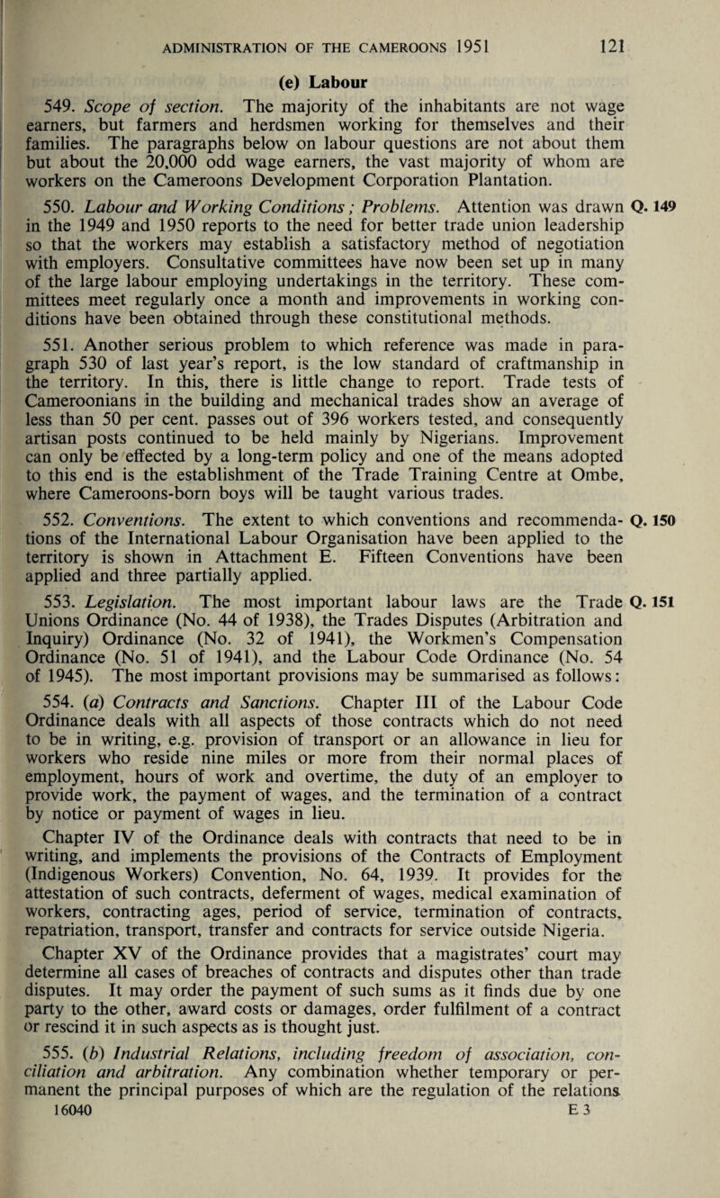 (e) Labour 549. Scope of section. The majority of the inhabitants are not wage earners, but farmers and herdsmen working for themselves and their families. The paragraphs below on labour questions are not about them but about the 20,000 odd wage earners, the vast majority of whom are workers on the Cameroons Development Corporation Plantation. 550. Labour and Working Conditions; Problems. Attention was drawn Q. 149 in the 1949 and 1950 reports to the need for better trade union leadership so that the workers may establish a satisfactory method of negotiation with employers. Consultative committees have now been set up in many of the large labour employing undertakings in the territory. These com¬ mittees meet regularly once a month and improvements in working con¬ ditions have been obtained through these constitutional methods. 551. Another serious problem to which reference was made in para¬ graph 530 of last year’s report, is the low standard of craftmanship in the territory. In this, there is little change to report. Trade tests of Cameroonians in the building and mechanical trades show an average of less than 50 per cent, passes out of 396 workers tested, and consequently artisan posts continued to be held mainly by Nigerians. Improvement can only be effected by a long-term policy and one of the means adopted to this end is the establishment of the Trade Training Centre at Ombe, where Cameroons-born boys will be taught various trades. 552. Conventions. The extent to which conventions and recommenda- Q, 150 tions of the International Labour Organisation have been applied to the territory is shown in Attachment E. Fifteen Conventions have been applied and three partially applied. 553. Legislation. The most important labour laws are the Trade Q. 151 Unions Ordinance (No. 44 of 1938), the Trades Disputes (Arbitration and Inquiry) Ordinance (No. 32 of 1941), the Workmen’s Compensation Ordinance (No. 51 of 1941), and the Labour Code Ordinance (No. 54 of 1945). The most important provisions may be summarised as follows: 554. (d) Contracts and Sanctions. Chapter III of the Labour Code Ordinance deals with all aspects of those contracts which do not need to be in writing, e.g. provision of transport or an allowance in lieu for workers who reside nine miles or more from their normal places of employment, hours of work and overtime, the duty of an employer to provide work, the payment of wages, and the termination of a contract by notice or payment of wages in lieu. Chapter IV of the Ordinance deals with contracts that need to be in writing, and implements the provisions of the Contracts of Employment (Indigenous Workers) Convention, No. 64, 1939. It provides for the attestation of such contracts, deferment of wages, medical examination of workers, contracting ages, period of service, termination of contracts, repatriation, transport, transfer and contracts for service outside Nigeria. Chapter XV of the Ordinance provides that a magistrates’ court may determine all cases of breaches of contracts and disputes other than trade disputes. It may order the payment of such sums as it finds due by one party to the other, award costs or damages, order fulfilment of a contract or rescind it in such aspects as is thought just. 555. (b) Industrial Relations, including freedom of association, con¬ ciliation and arbitration. Any combination whether temporary or per¬ manent the principal purposes of which are the regulation of the relations