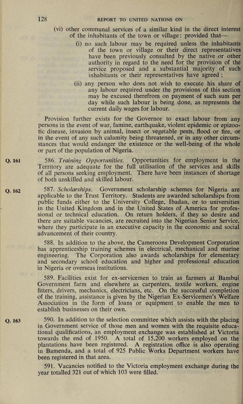 (vi) other communal services of a similar kind in the direct interest of the inhabitants of the town or village: provided that— (i) no such labour may be required unless the inhabitants of the town or village or their direct representatives have been previously consulted by the native or other authority in regard to the need for the provision of the service proposed and a substantial majority of such inhabitants or their representatives have agreed ; (ii) any person who does not wish to execute his share of any labour required under the provisions of this section may be excused therefrom on payment of such sum per day while such labour is being done, as represents the current daily wages for labour. Provision further exists for the Governor to exact labour from any persons in the event of war, famine, earthquake, violent epidemic or epizoo¬ tic disease, invasion by animal, insect or vegetable pests, flood or fire, or in the event of any such calamity being threatened, or in any other circum¬ stances that would endanger the existence or the well-being of the whole or part of the population of Nigeria. 586. Training Opportunities. Opportunities for employment in the Territory are adequate for the full utilisation of the services and skills of all persons seeking employment. There have been instances of shortage of both unskilled and skilled labour. 587. Scholarships. Government scholarship schemes for Nigeria are applicable to the Trust Territory. Students are awarded scholarships from public funds either to the University College, Ibadan, or to universities in the United Kingdom and in the United States of America for profes¬ sional or technical education. On return holders, if they so desire and there are suitable vacancies, are recruited into the Nigerian Senior Service, where they participate in an executive capacity in the economic and social advancement of their country. 588. In addition to the above, the Cameroons Development Corporation has apprenticeship training schemes in electrical, mechanical and marine engineering. The Corporation also awards scholarships for elementary and secondary school education and higher and professional education in Nigeria or overseas institutions. 589. Facilities exist for ex-servicemen to train as farmers at Bambui Government farm and elsewhere as carpenters, textile workers, engine fitters, drivers, mechanics, electricians, etc. On the successful completion of the training, assistance is given by the Nigerian Ex-Servicemen’s Welfare Association in the form of loans or equipment to enable the* men to establish businesses on their own. 590. In addition to the selection committee which assists with the placing in Government service of those men and women with the requisite educa¬ tional qualifications, an employment exchange was established at Victoria towards the end of 1950. A total of 15,200 workers employed on the plantations have been registered. A registration office is also operating in Bamerida, and a total of 925 Public Works Department workers have been registered in that area. 591. Vacancies notified to the Victoria employment exchange during the year totalled 321 out of which 103 were filled.