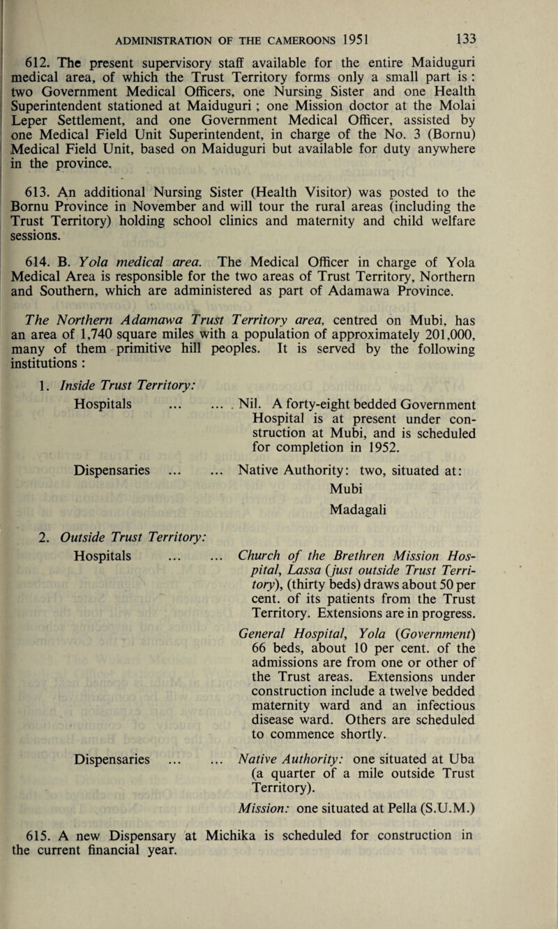 612. The present supervisory staff available for the entire Maiduguri medical area, of which the Trust Territory forms only a small part is : two Government Medical Officers, one Nursing Sister and one Health Superintendent stationed at Maiduguri; one Mission doctor at the Molai Leper Settlement, and one Government Medical Officer, assisted by one Medical Field Unit Superintendent, in charge of the No. 3 (Bornu) Medical Field Unit, based on Maiduguri but available for duty anywhere in the province. 613. An additional Nursing Sister (Health Visitor) was posted to the Bornu Province in November and will tour the rural areas (including the Trust Territory) holding school clinics and maternity and child welfare sessions. 614. B. Yola medical area. The Medical Officer in charge of Yola Medical Area is responsible for the two areas of Trust Territory, Northern and Southern, which are administered as part of Adamawa Province. The Northern Adamawa Trust Territory area, centred on Mubi, has an area of 1,740 square miles with a population of approximately 201,000, many of them primitive hill peoples. It is served by the following institutions : 1. Inside Trust Territory: Hospitals .Nil. A forty-eight bedded Government Hospital is at present under con¬ struction at Mubi, and is scheduled for completion in 1952. Dispensaries . Native Authority: two, situated at: Mubi Madagali 2. Outside Trust Territory: Hospitals ... ... Church of the Brethren Mission Hos¬ pital, Lassa (just outside Trust Terri¬ tory), (thirty beds) draws about 50 per cent, of its patients from the Trust Territory. Extensions are in progress. General Hospital, Yola (Government) 66 beds, about 10 per cent, of the admissions are from one or other of the Trust areas. Extensions under construction include a twelve bedded maternity ward and an infectious disease ward. Others are scheduled to commence shortly. Dispensaries ... ... Native Authority: one situated at Uba (a quarter of a mile outside Trust Territory). Mission: one situated at Pella (S.U.M.) 615. A new Dispensary at Michika is scheduled for construction in the current financial year.