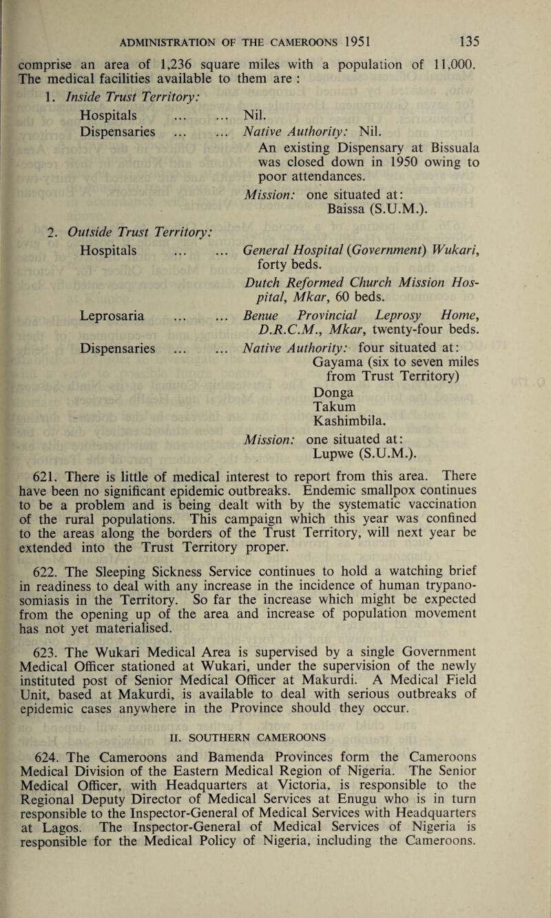 comprise an area of 1,236 square miles with a population of 11,000. The medical facilities available to them are : 1. Inside Trust Territory: Hospitals . Nil. Dispensaries ... ... Native Authority: Nil. An existing Dispensary at Bissuala was closed down in 1950 owing to poor attendances. Mission: one situated at: Baissa (S.U.M.). 2. Outside Trust Territory: Hospitals Leprosaria Dispensaries General Hospital (Government) Wukari, forty beds. Dutch Reformed Church Mission Hos¬ pital\ Mkar, 60 beds. Benue Provincial Leprosy Home, D.R.C.M., Mkar, twenty-four beds. Native Authority: four situated at: Gayama (six to seven miles from Trust Territory) Donga Takum Kashimbila. Mission: one situated at: Lupwe (S.U.M.). 621. There is little of medical interest to report from this area. There have been no significant epidemic outbreaks. Endemic smallpox continues to be a problem and is being dealt with by the systematic vaccination of the rural populations. This campaign which this year was confined to the areas along the borders of the Trust Territory, will next year be extended into the Trust Territory proper. 622. The Sleeping Sickness Service continues to hold a watching brief in readiness to deal with any increase in the incidence of human trypano¬ somiasis in the Territory. So far the increase which might be expected from the opening up of the area and increase of population movement has not yet materialised. 623. The Wukari Medical Area is supervised by a single Government Medical Officer stationed at Wukari, under the supervision of the newly instituted post of Senior Medical Officer at Makurdi. A Medical Field Unit, based at Makurdi, is available to deal with serious outbreaks of epidemic cases anywhere in the Province should they occur. II. SOUTHERN CAMEROONS 624. The Cameroons and Bamenda Provinces form the Cameroons Medical Division of the Eastern Medical Region of Nigeria. The Senior Medical Officer, with Headquarters at Victoria, is responsible to the Regional Deputy Director of Medical Services at Enugu who is in turn responsible to the Inspector-General of Medical Services with Headquarters at Lagos. The Inspector-General of Medical Services of Nigeria is responsible for the Medical Policy of Nigeria, including the Cameroons.