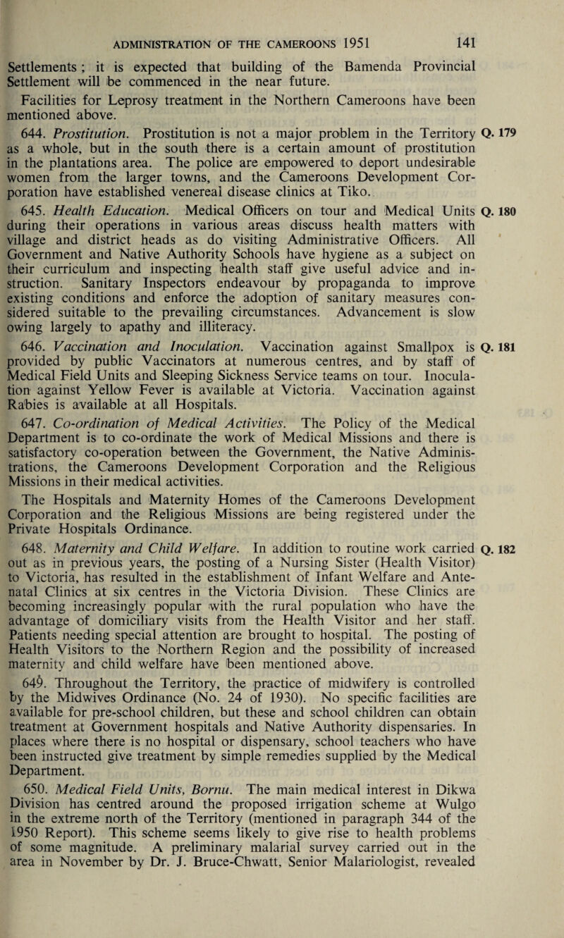 Settlements ; it is expected that building of the Bamenda Provincial Settlement will be commenced in the near future. Facilities for Leprosy treatment in the Northern Cameroons have been mentioned above. 644. Prostitution. Prostitution is not a major problem in the Territory Q. 179 as a whole, but in the south there is a certain amount of prostitution in the plantations area. The police are empowered to deport undesirable women from the larger towns, and the Cameroons Development Cor¬ poration have established venereal disease clinics at Tiko. 645. Health Education. Medical Officers on tour and Medical Units Q. 180 during their operations in various areas discuss health matters with village and district heads as do visiting Administrative Officers. All Government and Native Authority Schools have hygiene as a subject on their curriculum and inspecting health staff give useful advice and in¬ struction. Sanitary Inspectors endeavour by propaganda to improve existing conditions and enforce the adoption of sanitary measures con¬ sidered suitable to the prevailing circumstances. Advancement is slow owing largely to apathy and illiteracy. 646. Vaccination and Inoculation. Vaccination against Smallpox is Q. 181 provided by public Vaccinators at numerous centres, and by staff of Medical Field Units and Sleeping Sickness Service teams on tour. Inocula¬ tion against Yellow Fever is available at Victoria. Vaccination against Rabies is available at all Hospitals. 647. Co-ordination of Medical Activities. The Policy of the Medical Department is to co-ordinate the work of Medical Missions and there is satisfactory co-operation between the Government, the Native Adminis¬ trations, the Cameroons Development Corporation and the Religious Missions in their medical activities. The Hospitals and Maternity Homes of the Cameroons Development Corporation and the Religious Missions are being registered under the Private Hospitals Ordinance. 648. Maternity and Child Welfare. In addition to routine work carried q. 182 out as in previous years, the posting of a Nursing Sister (Health Visitor) to Victoria, has resulted in the establishment of Infant Welfare and Ante¬ natal Clinics at six centres in the Victoria Division. These Clinics are becoming increasingly popular with the rural population who have the advantage of domiciliary visits from the Health Visitor and her staff. Patients needing special attention are brought to hospital. The posting of Health Visitors to the Northern Region and the possibility of increased maternity and child welfare have been mentioned above. 64§. Throughout the Territory, the practice of midwifery is controlled by the Midwives Ordinance (No. 24 of 1930). No specific facilities are available for pre-school children, but these and school children can obtain treatment at Government hospitals and Native Authority dispensaries. In places where there is no hospital or dispensary, school teachers who have been instructed give treatment by simple remedies supplied by the Medical Department. 650. Medical Field Units, Bornu. The main medical interest in Dikwa Division has centred around the proposed irrigation scheme at Wulgo in the extreme north of the Territory (mentioned in paragraph 344 of the 1950 Report). This scheme seems likely to give rise to health problems of some magnitude. A preliminary malarial survey carried out in the area in November by Dr. J. Bruce-Chwatt, Senior Malariologist, revealed