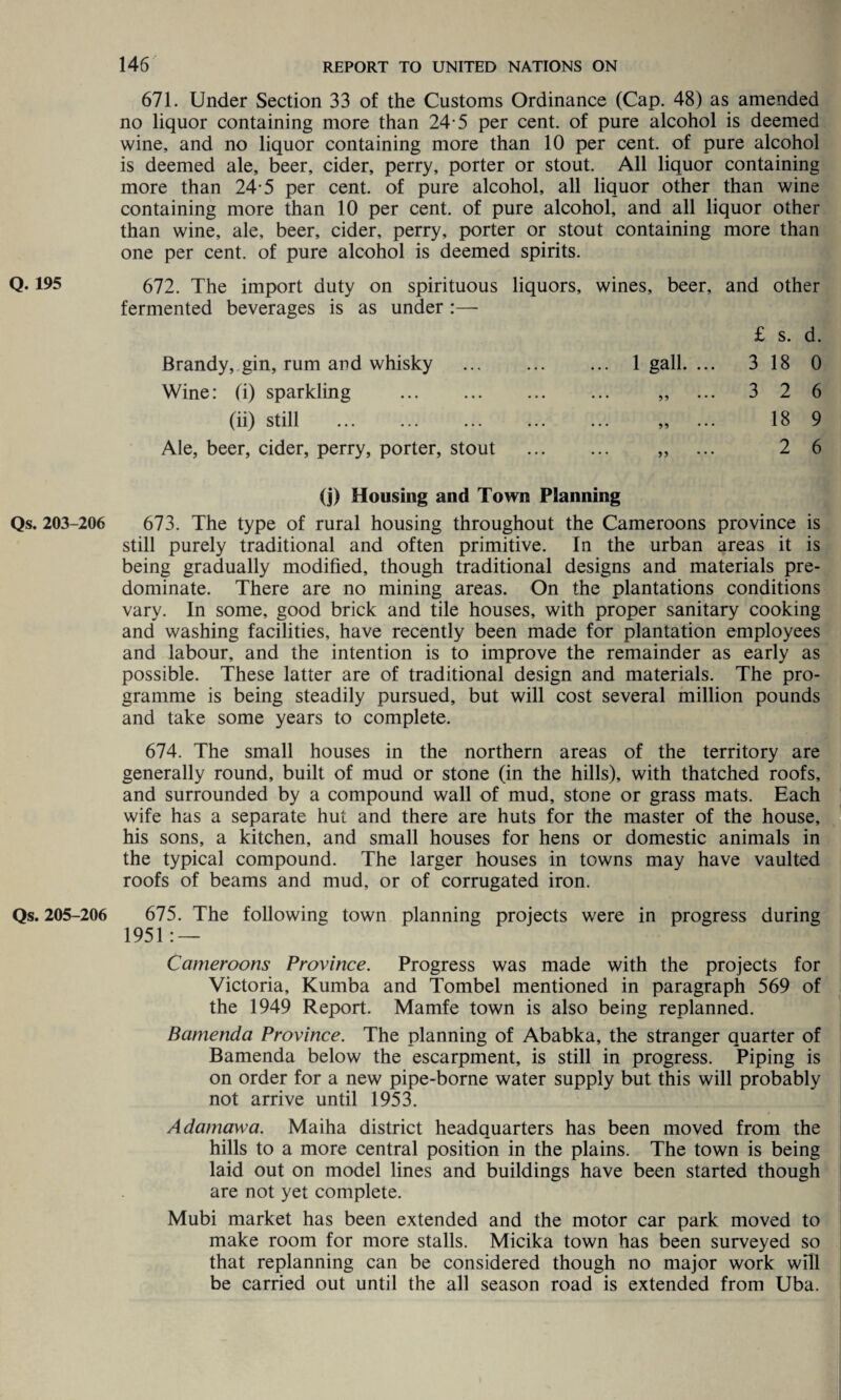 671. Under Section 33 of the Customs Ordinance (Cap. 48) as amended no liquor containing more than 24 5 per cent, of pure alcohol is deemed wine, and no liquor containing more than 10 per cent, of pure alcohol is deemed ale, beer, cider, perry, porter or stout. All liquor containing more than 24-5 per cent, of pure alcohol, all liquor other than wine containing more than 10 per cent, of pure alcohol, and all liquor other than wine, ale, beer, cider, perry, porter or stout containing more than one per cent, of pure alcohol is deemed spirits. Q. 195 672. The import duty on spirituous liquors, wines, beer, and other fermented beverages is as under :— £ s. d. Brandy, gin, rum and whisky ... ... ... 1 gall. ... 3 18 0 Wine: (i) sparkling . „ ... 3 2 6 (ii) still ... ... ... ... ... „ ... 18 9 Ale, beer, cider, perry, porter, stout . „ ... 2 6 (j) Housing and Town Planning Qs. 203-206 673. The type of rural housing throughout the Cameroons province is still purely traditional and often primitive. In the urban areas it is being gradually modified, though traditional designs and materials pre¬ dominate. There are no mining areas. On the plantations conditions vary. In some, good brick and tile houses, with proper sanitary cooking and washing facilities, have recently been made for plantation employees and labour, and the intention is to improve the remainder as early as possible. These latter are of traditional design and materials. The pro¬ gramme is being steadily pursued, but will cost several million pounds and take some years to complete. 674. The small houses in the northern areas of the territory are generally round, built of mud or stone (in the hills), with thatched roofs, and surrounded by a compound wall of mud, stone or grass mats. Each wife has a separate hut and there are huts for the master of the house, his sons, a kitchen, and small houses for hens or domestic animals in the typical compound. The larger houses in towns may have vaulted roofs of beams and mud, or of corrugated iron. Qs. 205-206 675. The following town planning projects were in progress during 1951: — Cameroons Province. Progress was made with the projects for Victoria, Kumba and Tombel mentioned in paragraph 569 of the 1949 Report. Mamfe town is also being replanned. Bamenda Province. The planning of Ababka, the stranger quarter of Bamenda below the escarpment, is still in progress. Piping is on order for a new pipe-borne water supply but this will probably not arrive until 1953. Adamawa. Maiha district headquarters has been moved from the hills to a more central position in the plains. The town is being laid out on model lines and buildings have been started though are not yet complete. Mubi market has been extended and the motor car park moved to make room for more stalls. Micika town has been surveyed so that replanning can be considered though no major work will be carried out until the all season road is extended from Uba.