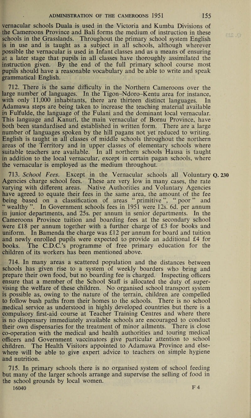 vernacular schools Duala is used in the Victoria and Kumba Divisions of the Cameroons Province and Bali forms the medium of instruction in these schools in the Grasslands. Throughout the primary school system English is in use and is taught as a subject in all schools, although wherever possible the vernacular is used in Infant classes and as a means of ensuring at a later stage that pupils in all classes have thoroughly assimilated the instruction given. By the end of the full primary school course most pupils should have a reasonable vocabulary and be able to write and speak grammatical English. 712. There is the same difficulty in the Northern Cameroons over the large number of languages. In the Tigon-Ndoro-Kentu area for instance, with only 11,000 inhabitants, there are thirteen distinct languages. In Adamawa steps are being taken to increase the teaching material available in Fulfulde, the language of the Fulani and the dominant local vernacular. This language and Kanuri, the main vernacular of Bornu Province, have both been standardised and established in written form. There are a large number of languages spoken by the hill pagans not yet reduced to writing. English is taught in all classes of middle schools throughout the northern areas of the Territory and in upper classes of elementary schools where suitable teachers are available. In all northern schools Hausa is taught in addition to the local vernacular, except in certain pagan schools, where the vernacular is employed as the medium throughout. 713. School Fees. Except in the Vernacular schools all Voluntary Q. 230 Agencies charge school fees. These are very low in many cases, the rate varying with different areas. Native Authorities and Voluntary Agencies have agreed to equate their fees in the same area, the amount of the fee being based on a classification of areas “ primitive ”, “ poor ” and “ wealthy ”. In Government schools fees in 1951 were 12s. 6d. per annum in junior departments, and 25s. per annum in senior departments. In the Cameroons Province tuition and boarding fees at the secondary school were £18 per annum together with a further charge of £3 for books and uniform. In Bamenda the charge was £12 per annum for board and tuition and newly enrolled pupils were expected to provide an additional £4 for books. The C.D.C.’s programme of free primary education for the children of its workers has been mentioned above. 714. In many areas a scattered population and the distances between schools has given rise to a system of weekly boarders who bring and prepare their own food, but no boarding fee is charged. Inspecting officers ensure that a member of the School Staff is allocated the duty of super¬ vising the welfare of these children. No organised school transport system is possible as, owing to the nature of the terrain, children are compelled to follow bush paths from their homes to the schools. There is no school medical service as understood in highly developed countries but there is a compulsory first-aid course at Teacher Training Centres and where there is no dispensary immediately available schools are encouraged to conduct their own dispensaries for the treatment of minor ailments. There is close co-operation with the medical and health authorities and touring medical officers and Government vaccinators give particular attention to school children. The Health Visitors appointed to Adamawa Province and else¬ where will be able to give expert advice to teachers on simple hygiene and nutrition. 715. In primary schools there is no organised system of school feeding but many of the larger schools arrange and supervise the selling of food in the school grounds by local women.