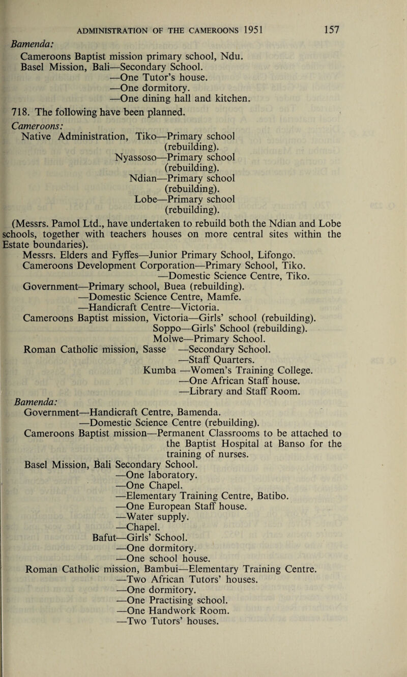 Bamenda: Cameroons Baptist mission primary school, Ndu. Basel Mission, Bali—Secondary School. —One Tutor’s house. —One dormitory. —One dining hall and kitchen. 718. The following have been planned. Cameroons: Native Administration, Tiko—Primary school (rebuilding). Nyassoso—Primary school (rebuilding). Ndian—Primary school (rebuilding). Lobe—Primary school (rebuilding). (Messrs. Pamol Ltd., have undertaken to rebuild both the Ndian and Lobe schools, together with teachers houses on more central sites within the Estate boundaries). Messrs. Elders and Fyffes—Junior Primary School, Lifongo. Cameroons Development Corporation—Primary School, Tiko. —Domestic Science Centre, Tiko. Government—Primary school, Buea (rebuilding). —Domestic Science Centre, Mamfe. —Handicraft Centre—Victoria. Cameroons Baptist mission, Victoria—Girls’ school (rebuilding). Soppo—Girls’ School (rebuilding). Molwe—Primary School. Roman Catholic mission, Sasse —Secondary School. —Staff Quarters. Kumba —Women’s Training College. -—One African Staff house. —Library and Staff Room. Bamenda: Government—Handicraft Centre, Bamenda. —Domestic Science Centre (rebuilding). Cameroons Baptist mission—Permanent Classrooms to be attached to the Baptist Hospital at Banso for the training of nurses. Basel Mission, Bali Secondary School. —One laboratory. —One Chapel. —Elementary Training Centre, Batibo. —One European Staff house. —Water supply. —Chapel. Bafut—Girls’ School. —One dormitory. —One school house. Roman Catholic mission, Bambui—Elementary Training Centre. —Two African Tutors’ houses. —One dormitory. —One Practising school. —One Handwork Room. —Two Tutors’ houses.