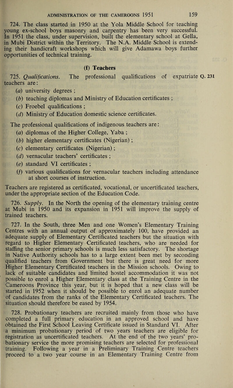 724. The class started in 1950 at the Yola Middle School for teaching young ex-school boys masonry and carpentry has been very successful. In 1951 the class, under supervision, built the elementary school at Gella, in Mubi District within the Territory. The N.A. Middle School is extend¬ ing their handicraft workshops which will give Adamawa boys further opportunities of technical training. (f) Teachers 725. Qualifications. The professional qualifications of expatriate Q. 231 teachers are: (a) university degrees ; {b) teaching diplomas and Ministry of Education certificates ; (c) Froebel qualifications ; (d) Ministry of Education domestic science certificates. The professional qualifications of indigenous teachers are: (a) diplomas of the Higher College, Yaba ; (b) higher elementary certificates (Nigerian); (c) elementary certificates (Nigerian); (d) vernacular teachers’ certificates ; (e) standard VI certificates ; (f) various qualifications for vernacular teachers including attendance at short courses of instruction. Teachers are registered as certificated, vocational, or uncertificated teachers, under the appropriate section of the Education Code. 726. Supply. In the North the opening of the elementary training centre at Mubi in 1950 and its expansion in 1951 will improve the supply of trained teachers. 727. In the South, three Men and one Women’s Elementary Training Centres with an annual output of approximately 100, have provided an adequate supply of Elementary Certificated teachers but the situation with regard to Higher Elementary Certificated teachers, who are needed for staffing the senior primary schools is much less satisfactory. The shortage in Native Authority schools has to a large extent been met by seconding qualified teachers from Government but there is great need for more Higher Elementary Certificated teachers in the Mission schools. Owing to lack of suitable candidates and limited hostel accommodation it was not possible to enrol a Higher Elementary class at the Training Centre in the Cameroons Province this year, but it is hoped that a new class will be started in 1952 when it should be possible to enrol an adequate number of candidates from the ranks of the Elementary Certificated teachers. The situation should therefore be eased by 1954. 728. Probationary teachers are recruited mainly from those who have completed a full primary education in an approved school and have obtained the First School Leaving Certificate issued in Standard VI. After a minimum probationary period of two years teachers are eligible for registration as uncertificated teachers. At the end of the two years’ pro¬ bationary service the more promising teachers are selected for professional training. Following a year in a Preliminary Training Centre teachers proceed to a two year course in an Elementary Training Centre from