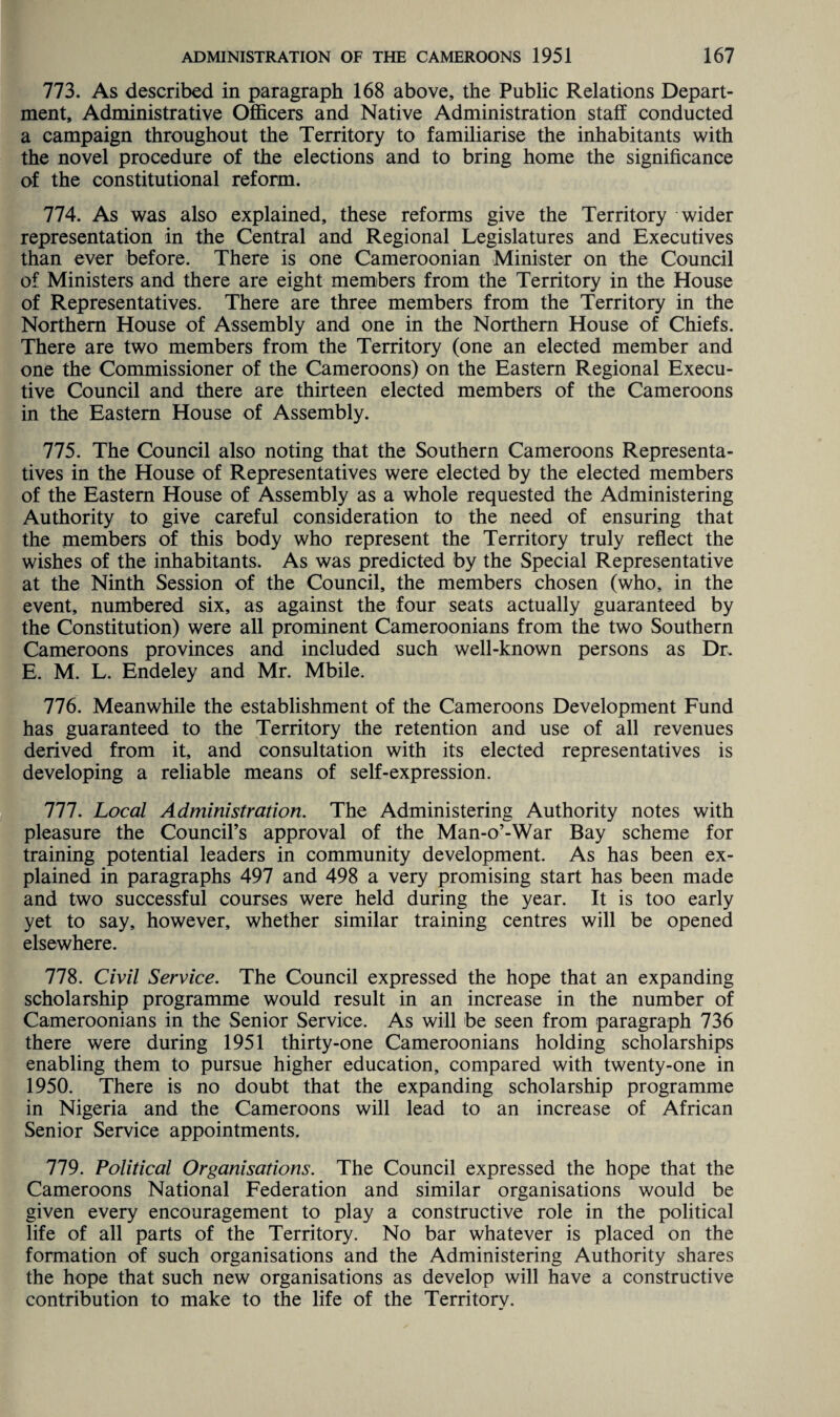 773. As described in paragraph 168 above, the Public Relations Depart¬ ment, Administrative Officers and Native Administration staff conducted a campaign throughout the Territory to familiarise the inhabitants with the novel procedure of the elections and to bring home the significance of the constitutional reform. 774. As was also explained, these reforms give the Territory wider representation in the Central and Regional Legislatures and Executives than ever before. There is one Cameroonian Minister on the Council of Ministers and there are eight members from the Territory in the House of Representatives. There are three members from the Territory in the Northern House of Assembly and one in the Northern House of Chiefs. There are two members from the Territory (one an elected member and one the Commissioner of the Cameroons) on the Eastern Regional Execu¬ tive Council and there are thirteen elected members of the Cameroons in the Eastern House of Assembly. 775. The Council also noting that the Southern Cameroons Representa¬ tives in the House of Representatives were elected by the elected members of the Eastern House of Assembly as a whole requested the Administering Authority to give careful consideration to the need of ensuring that the members of this body who represent the Territory truly reflect the wishes of the inhabitants. As was predicted by the Special Representative at the Ninth Session of the Council, the members chosen (who, in the event, numbered six, as against the four seats actually guaranteed by the Constitution) were all prominent Cameroonians from the two Southern Cameroons provinces and included such well-known persons as Dr. E. M. L. Endeley and Mr. Mbile. 776. Meanwhile the establishment of the Cameroons Development Fund has guaranteed to the Territory the retention and use of all revenues derived from it, and consultation with its elected representatives is developing a reliable means of self-expression. 777. Local Administration. The Administering Authority notes with pleasure the Council’s approval of the Man-o’-War Bay scheme for training potential leaders in community development. As has been ex¬ plained in paragraphs 497 and 498 a very promising start has been made and two successful courses were held during the year. It is too early yet to say, however, whether similar training centres will be opened elsewhere. 778. Civil Service. The Council expressed the hope that an expanding scholarship programme would result in an increase in the number of Cameroonians in the Senior Service. As will be seen from paragraph 736 there were during 1951 thirty-one Cameroonians holding scholarships enabling them to pursue higher education, compared with twenty-one in 1950. There is no doubt that the expanding scholarship programme in Nigeria and the Cameroons will lead to an increase of African Senior Service appointments. 779. Political Organisations. The Council expressed the hope that the Cameroons National Federation and similar organisations would be given every encouragement to play a constructive role in the political life of all parts of the Territory. No bar whatever is placed on the formation of such organisations and the Administering Authority shares the hope that such new organisations as develop will have a constructive contribution to make to the life of the Territory.