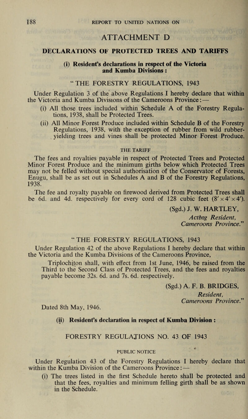 ATTACHMENT D DECLARATIONS OF PROTECTED TREES AND TARIFFS (i) Resident’s declarations in respect of the Victoria and Kumba Divisions: “ THE FORESTRY REGULATIONS, 1943 Under Regulation 3 of the above Regulations I hereby declare that within the Victoria and Kumba Divisions of the Cameroons Province: — (i) All those trees included within Schedule A of the Forestry Regula¬ tions, 1938, shall be Protected Trees. (ii) All Minor Forest Produce included within Schedule B of the Forestry Regulations, 1938, with the exception of rubber from wild rubber- yielding trees and vines shall be protected Minor Forest Produce. THE TARIFF The fees and royalties payable in respect of Protected Trees and Protected Minor Forest Produce and the minimum girths below which Protected Trees may not be felled without special authorisation of the Conservator of Forests, Enugu, shall be as set out in Schedules A and B of the Forestry Regulations, 1938. The fee and royalty payable on firewood derived from Protected Trees shall be 6d. and 4d. respectively for every cord of 128 cubic feet (8' x4'x 4'). (Sgd.) J. W. HARTLEY, Acting Resident, Cameroons Province “ THE FORESTRY REGULATIONS, 1943 Under Regulation 42 of the above Regulations I hereby declare that within the Victoria and the Kumba Divisions of the Cameroons Province, Triplochiton shall, with effect from 1st June, 1946, be raised from the Third to the Second Class of Protected Trees, and the fees and royalties payable become 32s. 6d. and 7s. 6d. respectively. (Sgd.) A. F. B. BRIDGES, Resident, Cameroons Province.” Dated 8th May, 1946. (ii) Resident’s declaration in respect of Kumba Division : FORESTRY REGULATIONS NO. 43 OF 1943 PUBLIC NOTICE Under Regulation 43 of the Forestry Regulations I hereby declare that within the Kumba Division of the Cameroons Province: — (i) The trees listed in the first Schedule hereto shall be protected and that the fees, royalties and minimum felling girth shall be as shown in the Schedule.