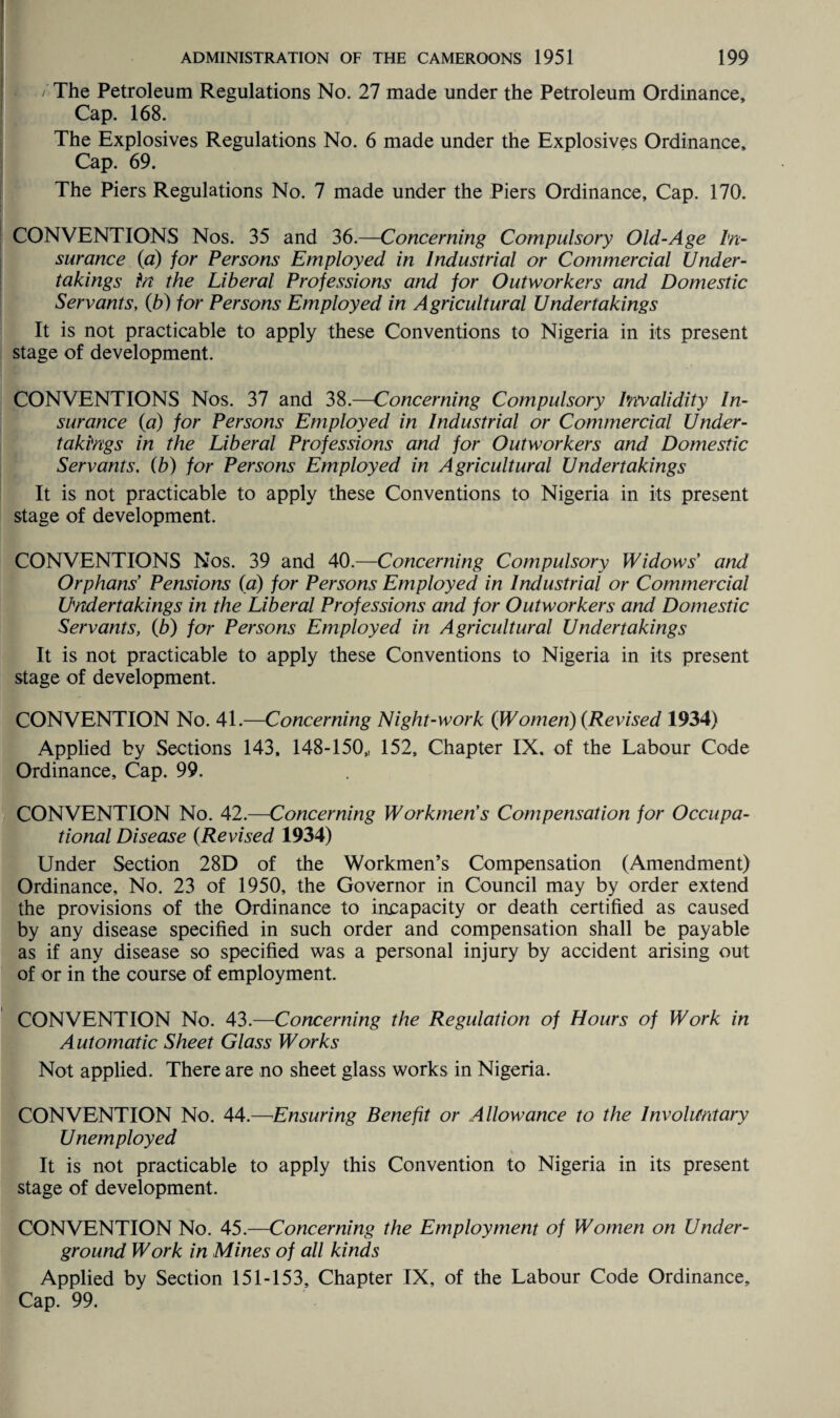 / The Petroleum Regulations No. 27 made under the Petroleum Ordinance, Cap. 168. The Explosives Regulations No. 6 made under the Explosives Ordinance, Cap. 69. The Piers Regulations No. 7 made under the Piers Ordinance, Cap. 170. CONVENTIONS Nos. 35 and 36.—Concerning Compulsory Old-Age In¬ surance (a) for Persons Employed in Industrial or Commercial Under¬ takings in the Liberal Professions and for Outworkers and Domestic Servants, (b) for Persons Employed in Agricultural Undertakings It is not practicable to apply these Conventions to Nigeria in its present stage of development. CONVENTIONS Nos. 37 and 38.—Concerning Compulsory Invalidity In¬ surance (a) for Persons Employed in Industrial or Commercial Under¬ takings in the Liberal Professions and for Outworkers and Domestic Servants. (b) for Persons Employed in Agricultural Undertakings It is not practicable to apply these Conventions to Nigeria in its present stage of development. CONVENTIONS Nos. 39 and 40.—Concerning Compulsory Widows’ and Orphans Pensions (a) for Persons Employed in Industrial or Commercial Undertakings in the Liberal Professions and for Outworkers and Domestic Servants, (b) for Persons Employed in Agricultural Undertakings It is not practicable to apply these Conventions to Nigeria in its present stage of development. CONVENTION No. 41.—Concerning Night-work {Women) {Revised 1934) Applied by Sections 143, 148-150,, 152, Chapter IX, of the Labour Code Ordinance, Cap. 99. CONVENTION No. 42.—Concerning Workmen’s Compensation for Occupa¬ tional Disease {Revised 1934) Under Section 28D of the Workmen’s Compensation (Amendment) Ordinance, No. 23 of 1950, the Governor in Council may by order extend the provisions of the Ordinance to incapacity or death certified as caused by any disease specified in such order and compensation shall be payable as if any disease so specified was a personal injury by accident arising out of or in the course of employment. CONVENTION No. 43.—Concerning the Regulation of Hours of Work in Automatic Sheet Glass Works Not applied. There are no sheet glass works in Nigeria. CONVENTION No. 44.—Ensuring Benefit or Allowance to the Involuntary Unemployed It is not practicable to apply this Convention to Nigeria in its present stage of development. CONVENTION No. 45.—Concerning the Employment of Women on Under¬ ground Work in Mines of all kinds Applied by Section 151-153, Chapter IX, of the Labour Code Ordinance, Cap. 99.