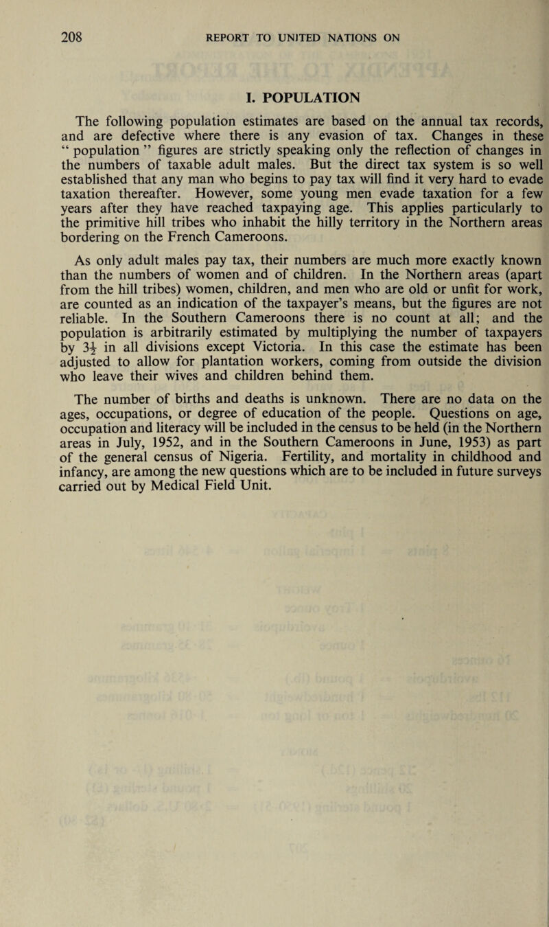 I. POPULATION The following population estimates are based on the annual tax records, and are defective where there is any evasion of tax. Changes in these “ population ” figures are strictly speaking only the reflection of changes in the numbers of taxable adult males. But the direct tax system is so well established that any man who begins to pay tax will find it very hard to evade taxation thereafter. However, some young men evade taxation for a few years after they have reached taxpaying age. This applies particularly to the primitive hill tribes who inhabit the hilly territory in the Northern areas bordering on the French Cameroons. As only adult males pay tax, their numbers are much more exactly known than the numbers of women and of children. In the Northern areas (apart from the hill tribes) women, children, and men who are old or unfit for work, are counted as an indication of the taxpayer’s means, but the figures are not reliable. In the Southern Cameroons there is no count at all; and the population is arbitrarily estimated by multiplying the number of taxpayers by 3-J in all divisions except Victoria. In this case the estimate has been adjusted to allow for plantation workers, coming from outside the division who leave their wives and children behind them. The number of births and deaths is unknown. There are no data on the ages, occupations, or degree of education of the people. Questions on age, occupation and literacy will be included in the census to be held (in the Northern areas in July, 1952, and in the Southern Cameroons in June, 1953) as part of the general census of Nigeria. Fertility, and mortality in childhood and infancy, are among the new questions which are to be included in future surveys carried out by Medical Field Unit.