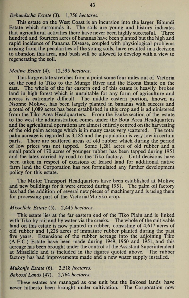 Debundscha Estate (3). 1,756 hectares. This estate on the West Coast is an incursion into the larger Bibundi Estate which surrounds it. The soils are young and history indicates that agricultural activities there have never been highly successful. Three hundred and fourteen acres of bananas have been planted but the high and rapid incidence of Panama Disease, coupled with physiological problems arising from the pecularities of the young soils, have resulted in a decision to abandon this area, and bush will be allowed to develop with a view to regenerating the soil. Moliwe Estate (4). 12,595 hectares. This large estate stretches from a point some four miles out of Victoria on the road to Tiko to the Mungo River and the Ekona Estate on the east. The whole of the far eastern end of this estate is heavily broken land in high forest which is unsuitable for any form of agriculture and access is extremely difficult. The middle eastern portion, known as Nsonne Moliwe, has been largely planted in bananas with success and a total of 1,089 acres has been established in this crop and is administered from the Tiko Area Headquarters. From the Esuke section of the estate to the west the administration comes under the Bota Area Headquarters and the agricultural operations are almost entirely centred on the harvesting of the old palm acreage which is in many cases very scattered. The total palm acreage is regarded as 3,185 and the population is very low in certain parts. There are scattered areas of old rubber which during the period of low prices was not tapped. Some 1,281 acres of old rubber and a small patch of 170 acres of younger rubber has been tapped during 1951 and the latex carried by road to the Tiko factory. Until decisions have been taken in respect of excisions of leased land for additional native farm land the Corporation has not formulated any further development policy for this estate. The Motor Transport Headquarters have been established at Moliwe and new buildings for it were erected during 1951. The palm oil factory has had the addition of several new pieces of machinery and is using them for processing part of the Victoria/Molyko crop. Missellele Estate (5). 2,445 hectares. This estate lies at the far eastern end of the Tiko Plain and is linked with Tiko by rail and by water via the creeks. The whole of the cultivable land on this estate is now planted in rubber, consisting of 4,617 acres of old rubber and 1,228 acres of immature rubber planted during the past five years. Extensions of the rubber acreage into the adjoining Tiko (A.F.C.) Estate have been made during 1949, 1950 and 1951, and this acreage has been brought under the control of the Assistant Superintendent at Missellele and is included in the figures quoted above. The rubber factory has had improvements made and a new water supply installed. Mukonje Estate (6). 2,518 hectares. Bakossi Lands (47). 2,764 hectares. These estates are managed as one unit but the Bakossi lands have never hitherto been brought under cultivation. The Corporation now