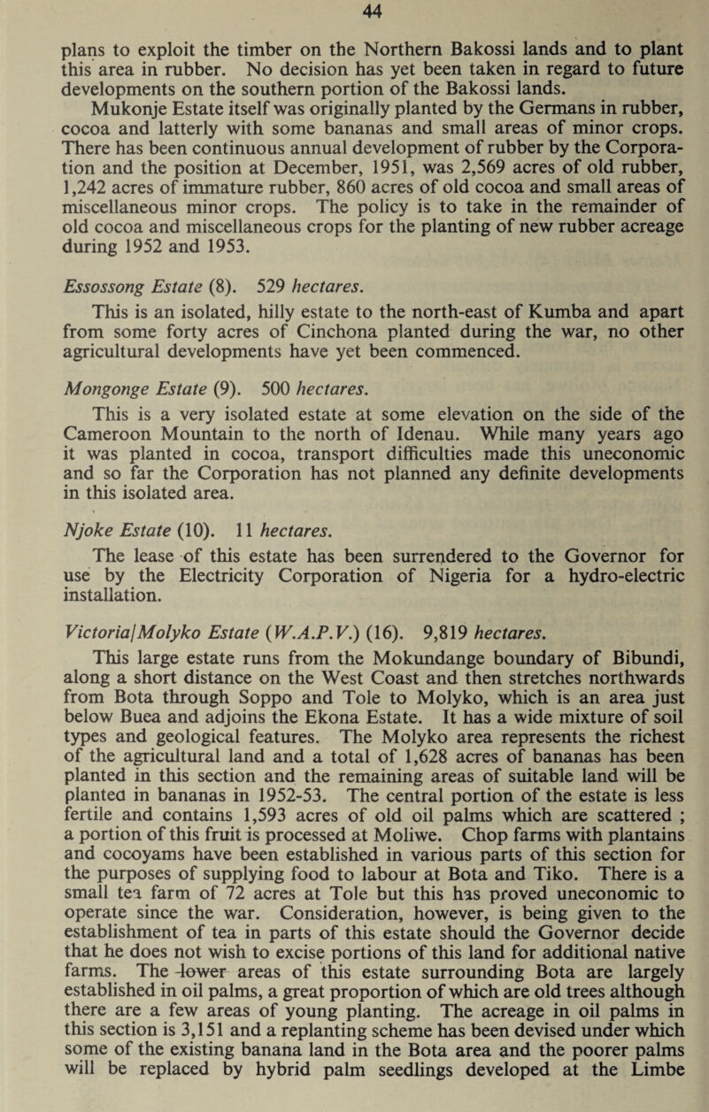 plans to exploit the timber on the Northern Bakossi lands and to plant this area in rubber. No decision has yet been taken in regard to future developments on the southern portion of the Bakossi lands. Mukonje Estate itself was originally planted by the Germans in rubber, cocoa and latterly with some bananas and small areas of minor crops. There has been continuous annual development of rubber by the Corpora¬ tion and the position at December, 1951, was 2,569 acres of old rubber, 1,242 acres of immature rubber, 860 acres of old cocoa and small areas of miscellaneous minor crops. The policy is to take in the remainder of old cocoa and miscellaneous crops for the planting of new rubber acreage during 1952 and 1953. Essossong Estate (8). 529 hectares. This is an isolated, hilly estate to the north-east of Kumba and apart from some forty acres of Cinchona planted during the war, no other agricultural developments have yet been commenced. Mongonge Estate (9). 500 hectares. This is a very isolated estate at some elevation on the side of the Cameroon Mountain to the north of Idenau. While many years ago it was planted in cocoa, transport difficulties made this uneconomic and so far the Corporation has not planned any definite developments in this isolated area. Njoke Estate (10). 11 hectares. The lease of this estate has been surrendered to the Governor for use by the Electricity Corporation of Nigeria for a hydro-electric installation. Victoria!Molyko Estate (W.A.P.V.) (16). 9,819 hectares. This large estate runs from the Mokundange boundary of Bibundi, along a short distance on the West Coast and then stretches northwards from Bota through Soppo and Tole to Molyko, which is an area just below Buea and adjoins the Ekona Estate. It has a wide mixture of soil types and geological features. The Molyko area represents the richest of the agricultural land and a total of 1,628 acres of bananas has been planted in this section and the remaining areas of suitable land will be planted in bananas in 1952-53. The central portion of the estate is less fertile and contains 1,593 acres of old oil palms which are scattered ; a portion of this fruit is processed at Moliwe. Chop farms with plantains and cocoyams have been established in various parts of this section for the purposes of supplying food to labour at Bota and Tiko. There is a small tea farm of 72 acres at Tole but this has proved uneconomic to operate since the war. Consideration, however, is being given to the establishment of tea in parts of this estate should the Governor decide that he does not wish to excise portions of this land for additional native farms. The -lower areas of this estate surrounding Bota are largely established in oil palms, a great proportion of which are old trees although there are a few areas of young planting. The acreage in oil palms in this section is 3,151 and a replanting scheme has been devised under which some of the existing banana land in the Bota area and the poorer palms will be replaced by hybrid palm seedlings developed at the Limbe