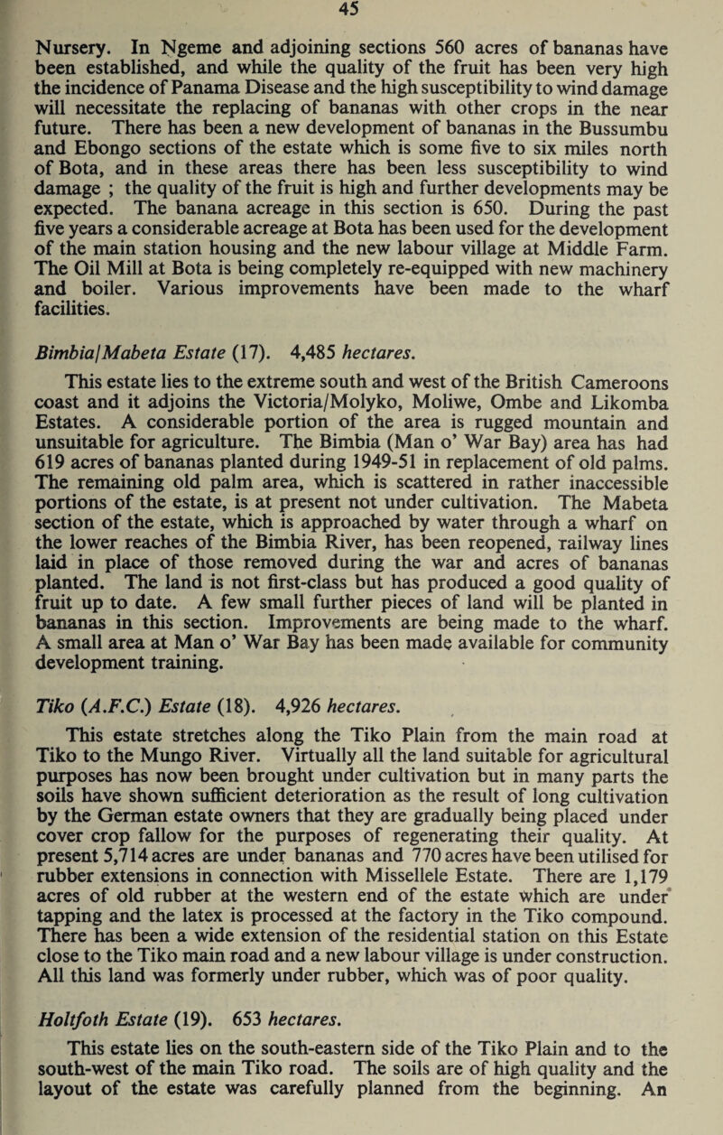 Nursery. In Ngeme and adjoining sections 560 acres of bananas have been established, and while the quality of the fruit has been very high the incidence of Panama Disease and the high susceptibility to wind damage will necessitate the replacing of bananas with other crops in the near future. There has been a new development of bananas in the Bussumbu and Ebongo sections of the estate winch is some five to six miles north ofBota, and in these areas there has been less susceptibility to wind damage ; the quality of the fruit is high and further developments may be expected. The banana acreage in this section is 650. During the past five years a considerable acreage at Bota has been used for the development of the main station housing and the new labour village at Middle Farm. The Oil Mill at Bota is being completely re-equipped with new machinery and boiler. Various improvements have been made to the wharf facilities. Bimbia! Mabeta Estate (17). 4,485 hectares. This estate lies to the extreme south and west of the British Cameroons coast and it adjoins the Victoria/Molyko, Moliwe, Ombe and Likomba Estates. A considerable portion of the area is rugged mountain and unsuitable for agriculture. The Bimbia (Man o’ War Bay) area has had 619 acres of bananas planted during 1949-51 in replacement of old palms. The remaining old palm area, which is scattered in rather inaccessible portions of the estate, is at present not under cultivation. The Mabeta section of the estate, which is approached by water through a wharf on the lower reaches of the Bimbia River, has been reopened, Tailway lines laid in place of those removed during the war and acres of bananas planted. The land is not first-class but has produced a good quality of fruit up to date. A few small further pieces of land will be planted in bananas in this section. Improvements are being made to the wharf. A small area at Man o’ War Bay has been made available for community development training. Tiko (A.F.C.) Estate (18). 4,926 hectares. This estate stretches along the Tiko Plain from the main road at Tiko to the Mungo River. Virtually all the land suitable for agricultural purposes has now been brought under cultivation but in many parts the soils have shown sufficient deterioration as the result of long cultivation by the German estate owners that they are gradually being placed under cover crop fallow for the purposes of regenerating their quality. At present 5,714 acres are under bananas and 770 acres have been utilised for rubber extensions in connection with Missellele Estate. There are 1,179 acres of old rubber at the western end of the estate which are under tapping and the latex is processed at the factory in the Tiko compound. There has been a wide extension of the residential station on this Estate close to the Tiko main road and a new labour village is under construction. All this land was formerly under rubber, which was of poor quality. Holtfoth Estate (19). 653 hectares. This estate lies on the south-eastern side of the Tiko Plain and to the south-west of the main Tiko road. The soils are of high quality and the layout of the estate was carefully planned from the beginning. An