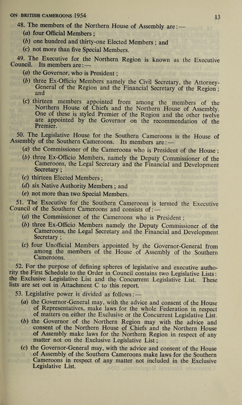 48. The members of the Northern House of Assembly are: — (a) four Official Members ; (b) one hundred and thirty-one Elected Members ; and (c) not more than five Special Members. 49. The Executive for the Northern Region is known as the Executive Council. Its members are: — (a) the Governor, who is President; (b) three Ex-Officio Members namely the Civil Secretary, the Attorney- General of the Region and the Financial Secretary of the Region ; and (c) thirteen members appointed from among the members of the Northern House of Chiefs and the Northern House of Assembly. One of these is styled Premier of the Region and the other twelve are appointed by the Governor on the recommendation of the Premier. 50. The Legislative House for the Southern Cameroons is the House of Assembly of the Southern Cameroons. Its members are: — (a) the Commissioner of the Cameroons who is President of the House ; (b) three Ex-Officio Members, namely the Deputy Commissioner of the Cameroons, the Legal Secretary and the Financial and Development Secretary; (c) thirteen Elected Members; id) six Native Authority Members ; and (e) not more than two Special Members. 51. The Executive for the Southern Cameroons is termed the Executive Council of the Southern Cameroons and consists of: — (a) the Commissioner of the Cameroons who is President; (b) three Ex-Officio Members namely the Deputy Commissioner of the Cameroons, the Legal Secretary and the Financial and Development Secretary ; (c) four Unofficial Members appointed by the Governor-General from among the members of the House of Assembly of the Southern Cameroons. 52. For the purpose of defining spheres of legislative and executive autho¬ rity the First Schedule to the Order in Council contains two Legislative Lists: the Exclusive Legislative List and the Concurrent Legislative List. These lists are set out in Attachment C to this report. 53. Legislative power is divided as follows: — (a) the Governor-General may, with the advice and consent of the House of Representatives, make laws for the whole Federation in respect of matters on either the Exclusive or the Concurrent Legislative List. (b) the Governor of the Northern Region may with the advice and consent of the Northern House of Chiefs and the Northern House of Assembly make laws for the Northern Region in respect of any matter not on the Exclusive Legislative List; (c) the Governor-General may, with the advice and consent of the House of Assembly of the Southern Cameroons make laws for the Southern Cameroons in respect of any matter not included in the Exclusive Legislative List.