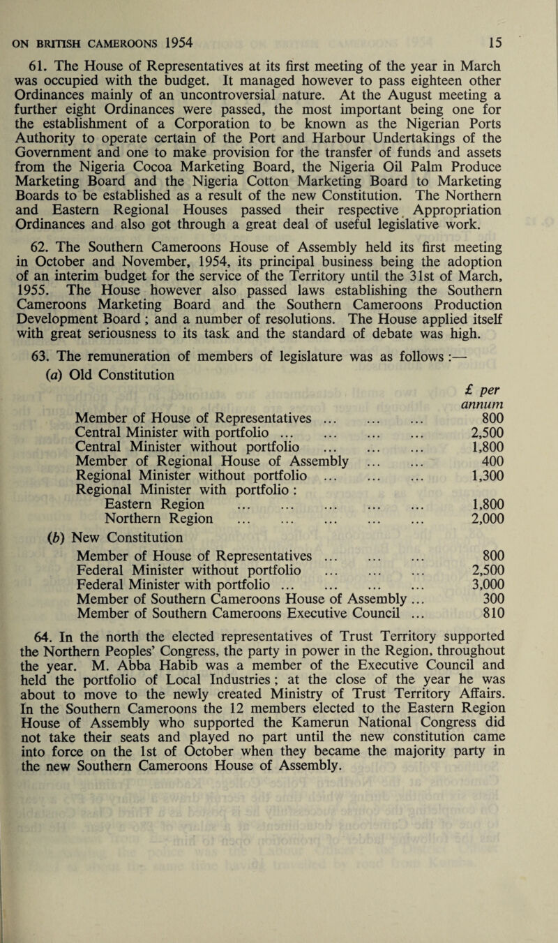 61. The House of Representatives at its first meeting of the year in March was occupied with the budget. It managed however to pass eighteen other Ordinances mainly of an uncontroversial nature. At the August meeting a further eight Ordinances were passed, the most important being one for the establishment of a Corporation to be known as the Nigerian Ports Authority to operate certain of the Port and Harbour Undertakings of the Government and one to make provision for the transfer of funds and assets from the Nigeria Cocoa Marketing Board, the Nigeria Oil Palm Produce Marketing Board and the Nigeria Cotton Marketing Board to Marketing Boards to be established as a result of the new Constitution. The Northern and Eastern Regional Houses passed their respective Appropriation Ordinances and also got through a great deal of useful legislative work. 62. The Southern Cameroons House of Assembly held its first meeting in October and November, 1954, its principal business being the adoption of an interim budget for the service of the Territory until the 31st of March, 1955. The House however also passed laws establishing the Southern Cameroons Marketing Board and the Southern Cameroons Production Development Board ; and a number of resolutions. The House applied itself with great seriousness to its task and the standard of debate was high. 63. The remuneration of members of legislature was as follows :— (a) Old Constitution £ per annum Member of House of Representatives. 800 Central Minister with portfolio. 2,500 Central Minister without portfolio . 1,800 Member of Regional House of Assembly . 400 Regional Minister without portfolio . 1,300 Regional Minister with portfolio : Eastern Region . 1,800 Northern Region . 2,000 (b) New Constitution Member of House of Representatives. 800 Federal Minister without portfolio . 2,500 Federal Minister with portfolio. 3,000 Member of Southern Cameroons House of Assembly ... 300 Member of Southern Cameroons Executive Council ... 810 64. In the north the elected representatives of Trust Territory supported the Northern Peoples’ Congress, the party in power in the Region, throughout the year. M. Abba Habib was a member of the Executive Council and held the portfolio of Local Industries ; at the close of the year he was about to move to the newly created Ministry of Trust Territory Affairs. In the Southern Cameroons the 12 members elected to the Eastern Region House of Assembly who supported the Kamerun National Congress did not take their seats and played no part until the new constitution came into force on the 1st of October when they became the majority party in the new Southern Cameroons House of Assembly.