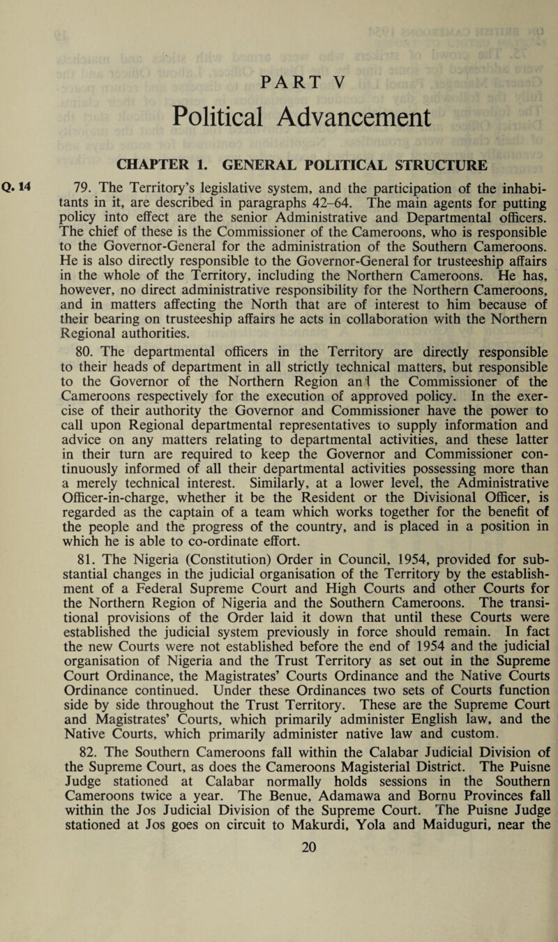 Political Advancement CHAPTER 1. GENERAL POLITICAL STRUCTURE Q. 14 79. The Territory’s legislative system, and the participation of the inhabi¬ tants in it, are described in paragraphs 42-64. The main agents for putting policy into effect are the senior Administrative and Departmental officers. The chief of these is the Commissioner of the Cameroons, who is responsible to the Governor-General for the administration of the Southern Cameroons. He is also directly responsible to the Governor-General for trusteeship affairs in the whole of the Territory, including the Northern Cameroons. He has, however, no direct administrative responsibility for the Northern Cameroons, and in matters affecting the North that are of interest to him because of their bearing on trusteeship affairs he acts in collaboration with the Northern Regional authorities. 80. The departmental officers in the Territory are directly responsible to their heads of department in all strictly technical matters, but responsible to the Governor of the Northern Region ani the Commissioner of the Cameroons respectively for the execution of approved policy. In the exer¬ cise of their authority the Governor and Commissioner have the power to call upon Regional departmental representatives to supply information and advice on any matters relating to departmental activities, and these latter in their turn are required to keep the Governor and Commissioner con¬ tinuously informed of all their departmental activities possessing more than a merely technical interest. Similarly, at a lower level, the Administrative Officer-in-charge, whether it be the Resident or the Divisional Officer, is regarded as the captain of a team which works together for the benefit of the people and the progress of the country, and is placed in a position in which he is able to co-ordinate effort. 81. The Nigeria (Constitution) Order in Council, 1954, provided for sub¬ stantial changes in the judicial organisation of the Territory by the establish¬ ment of a Federal Supreme Court and High Courts and other Courts for the Northern Region of Nigeria and the Southern Cameroons. The transi¬ tional provisions of the Order laid it down that until these Courts were established the judicial system previously in force should remain. In fact the new Courts were not established before the end of 1954 and the judicial organisation of Nigeria and the Trust Territory as set out in the Supreme Court Ordinance, the Magistrates’ Courts Ordinance and the Native Courts Ordinance continued. Under these Ordinances two sets of Courts function side by side throughout the Trust Territory. These are the Supreme Court and Magistrates’ Courts, which primarily administer English law, and the Native Courts, which primarily administer native law and custom. 82. The Southern Cameroons fall within the Calabar Judicial Division of the Supreme Court, as does the Cameroons Magisterial District. The Puisne Judge stationed at Calabar normally holds sessions in the Southern Cameroons twice a year. The Benue, Adamawa and Bornu Provinces fall within the Jos Judicial Division of the Supreme Court. The Puisne Judge stationed at Jos goes on circuit to Makurdi, Yola and Maiduguri, near the