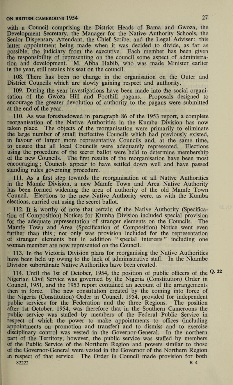 with a Council comprising the District Heads of Bama and Gwoza, the Development Secretary, the Manager for the Native Authority Schools, the Senior Dispensary Attendant, the Chief Scribe, and the Legal Adviser: this latter appointment being made when it was decided to divide, as far as possible, the judiciary from the executive. Each member has been given the responsibility of representing on the council some aspect of administra¬ tion and development. M. Abba Habib, who was made Minister earlier in the year, still retains his seat on the council. 108. There has been no change in the organisation on the Outer and District Councils which are slowly gaining respect and authority. 109. During the year investigations have been made into the social organi¬ sation of the Gwoza Hill and Foothill pagans. Proposals designed to encourage the greater devolution of authority to the pagans were submitted at the end of the year. 110. As was foreshadowed in paragraph 86 of the 1953 report, a complete reorganisation of the Native Authorities in the Kumba Division has now taken place. The objects of the reorganisation were primarily to eliminate the large number of small ineffective Councils which had previously existed, in favour of larger more representative Councils and, at the same time, to ensure that all local Councils were adequately represented. Elections using the procedure of the secret ballot were held to determine membership of the new Councils. The first results of the reorganisation have been most encouraging ; Councils appear to have settled down well and have passed standing rules governing procedure. 111. As a first step towards the reorganisation of all Native Authorities in the Mamfe Division, a new Mamfe Town and Area Native Authority has been formed widening the area of authority of the old Mamfe Town Council. Elections to the new Native Authority were, as with the Kumba elections, carried out using the secret ballot. 112. It is worthy of note that certain of the Native Authority (Specifica¬ tion of Composition) Notices for Kumba Division included special provision for the adequate representation of stranger elements on the Councils. The Mamfe Town and Area (Specification of Composition) Notice went even further than this ; not only was provision included for the representation of stranger elements but in addition “ special interests ” including one woman member are now represented on the Council. 113. In the Victoria Division plans for reorganising the Native Authorities have been held up owing to the lack of administrative staff. In the Nkambe Division subordinate Native Authorities have been created. 114. Until the 1st of October, 1954, the position of public officers of the Q* Nigerian Civil Service was governed by the Nigeria (Constitution) Order in Council, 1951, and the 1953 report contained an account of the arrangements then in force. The new constitution created by the coming into force of the Nigeria (Constitution) Order in Council, 1954, provided for independent public services for the Federation and the three Regions. The position after 1st October, 1954, was therefore that in the Southern Cameroons the public service was staffed by members of the Federal Public Service in respect of which the power to make appointments to offices (including appointments on promotion and transfer) and to dismiss and to exercise disciplinary control was vested in the Governor-General. In the northern part of the Territory, however, the public service was staffed by members of the Public Service of the Northern Region and powers similar to those of the Governor-General were vested in the Governor of the Northern Region in respect of that service. The Order in Council made provision for both